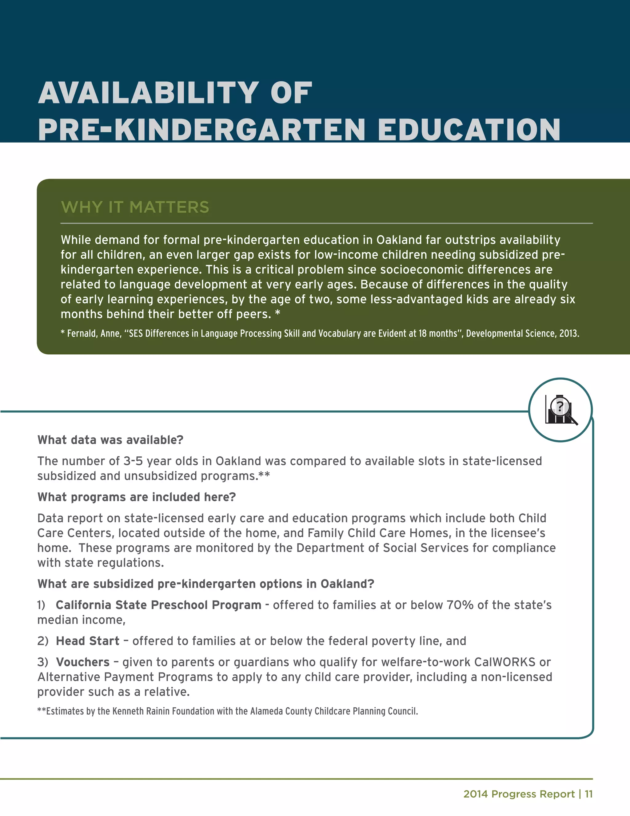 2014 Progress Report | 11
What data was available?
The number of 3-5 year olds in Oakland was compared to available slots in state-licensed
subsidized and unsubsidized programs.**
What programs are included here?
Data report on state-licensed early care and education programs which include both Child
Care Centers, located outside of the home, and Family Child Care Homes, in the licensee’s
home. These programs are monitored by the Department of Social Services for compliance
with state regulations.
What are subsidized pre-kindergarten options in Oakland?
1) 	 California State Preschool Program - offered to families at or below 70% of the state’s
median income,
2) 	Head Start – offered to families at or below the federal poverty line, and
3) 	Vouchers – given to parents or guardians who qualify for welfare-to-work CalWORKS or
Alternative Payment Programs to apply to any child care provider, including a non-licensed
provider such as a relative.
**Estimates by the Kenneth Rainin Foundation with the Alameda County Childcare Planning Council.
AVAILABILITY OF
PRE-KINDERGARTEN EDUCATION
WHY IT MATTERS
While demand for formal pre-kindergarten education in Oakland far outstrips availability
for all children, an even larger gap exists for low-income children needing subsidized pre-
kindergarten experience. This is a critical problem since socioeconomic differences are
related to language development at very early ages. Because of differences in the quality
of early learning experiences, by the age of two, some less-advantaged kids are already six
months behind their better off peers. *
* Fernald, Anne, “SES Differences in Language Processing Skill and Vocabulary are Evident at 18 months”, Developmental Science, 2013.
 