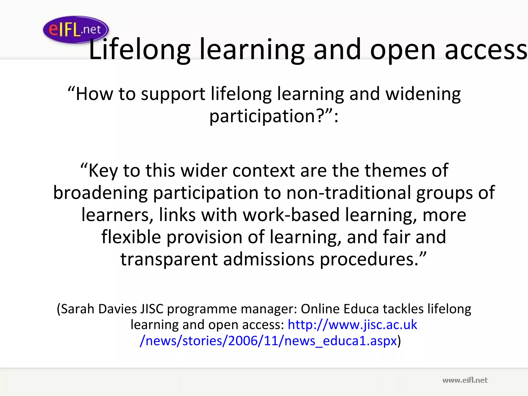 Lifelong learning and open access “ How to support lifelong learning and widening participation?”: “ Key to this wider context are the themes of broadening participation to non-traditional groups of learners, links with work-based learning, more flexible provision of learning, and fair and transparent admissions procedures.” (Sarah Davies JISC programme manager: Online Educa tackles lifelong learning and open access:  http://www. jisc .ac. uk /news/stories/2006/11/news_educa1. aspx )  