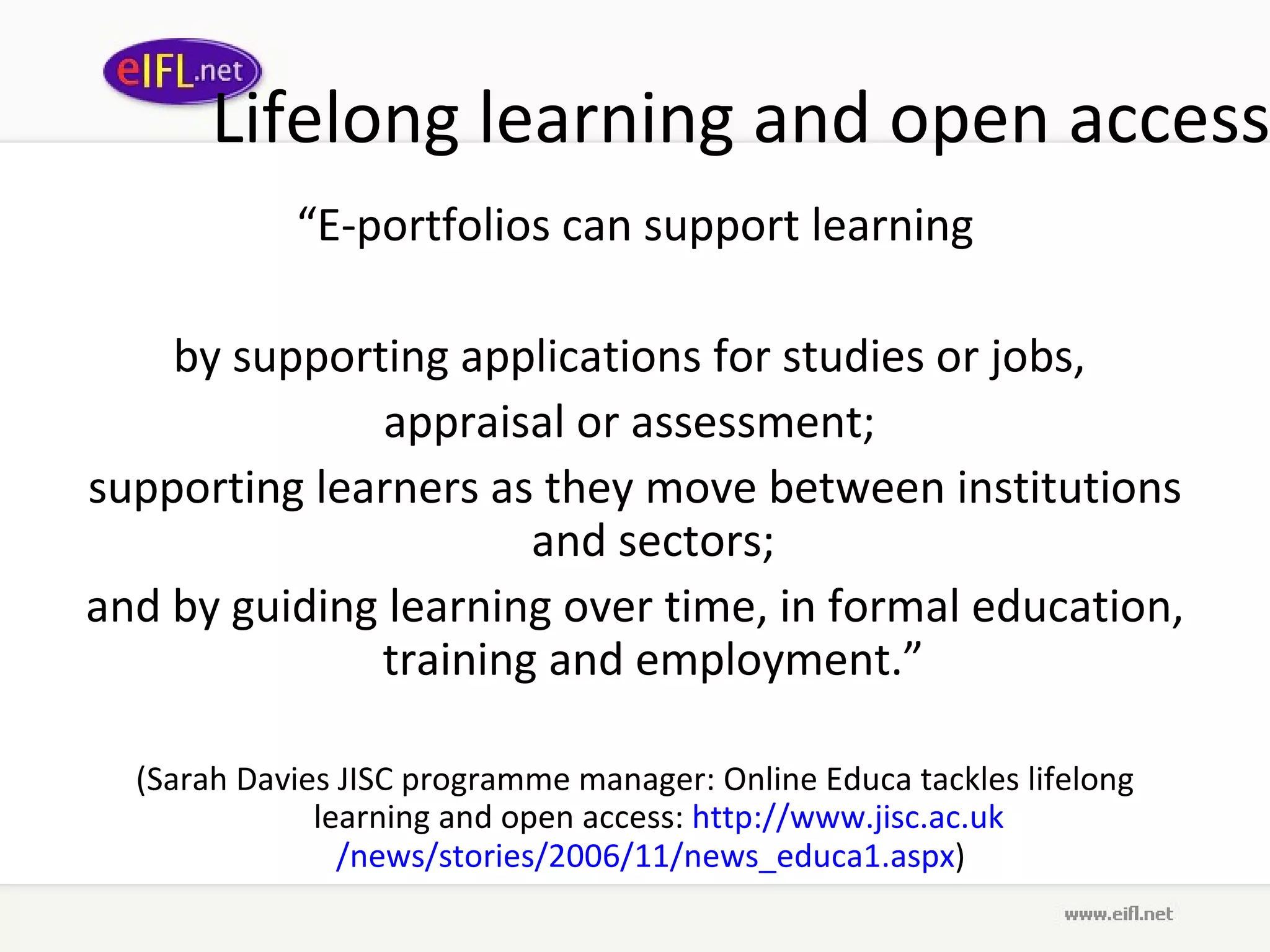 Lifelong learning and open access “ E-portfolios can support learning by supporting applications for studies or jobs,  appraisal or assessment;  supporting learners as they move between institutions and sectors;  and by guiding learning over time, in formal education, training and employment.”  (Sarah Davies JISC programme manager: Online Educa tackles lifelong learning and open access:  http://www. jisc .ac. uk /news/stories/2006/11/news_educa1. aspx )  