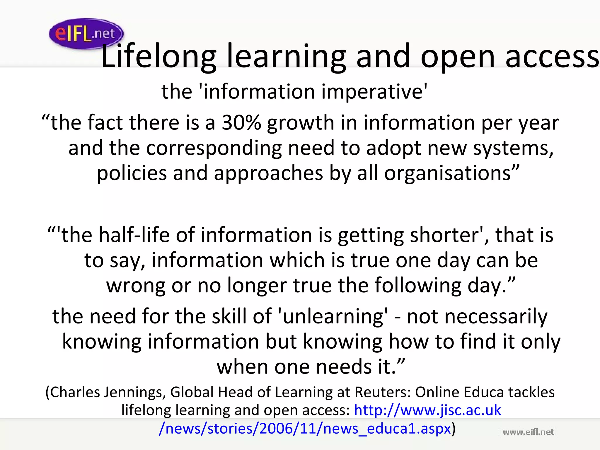Lifelong learning and open access the 'information imperative'  “ the fact there is a 30% growth in information per year and the corresponding need to adopt new systems, policies and approaches by all organisations”  “ 'the half-life of information is getting shorter', that is to say, information which is true one day can be wrong or no longer true the following day.” the need for the skill of 'unlearning' - not necessarily knowing information but knowing how to find it only when one needs it.” (Charles Jennings, Global Head of Learning at Reuters: Online Educa tackles lifelong learning and open access:  http://www. jisc .ac. uk /news/stories/2006/11/news_educa1. aspx )  