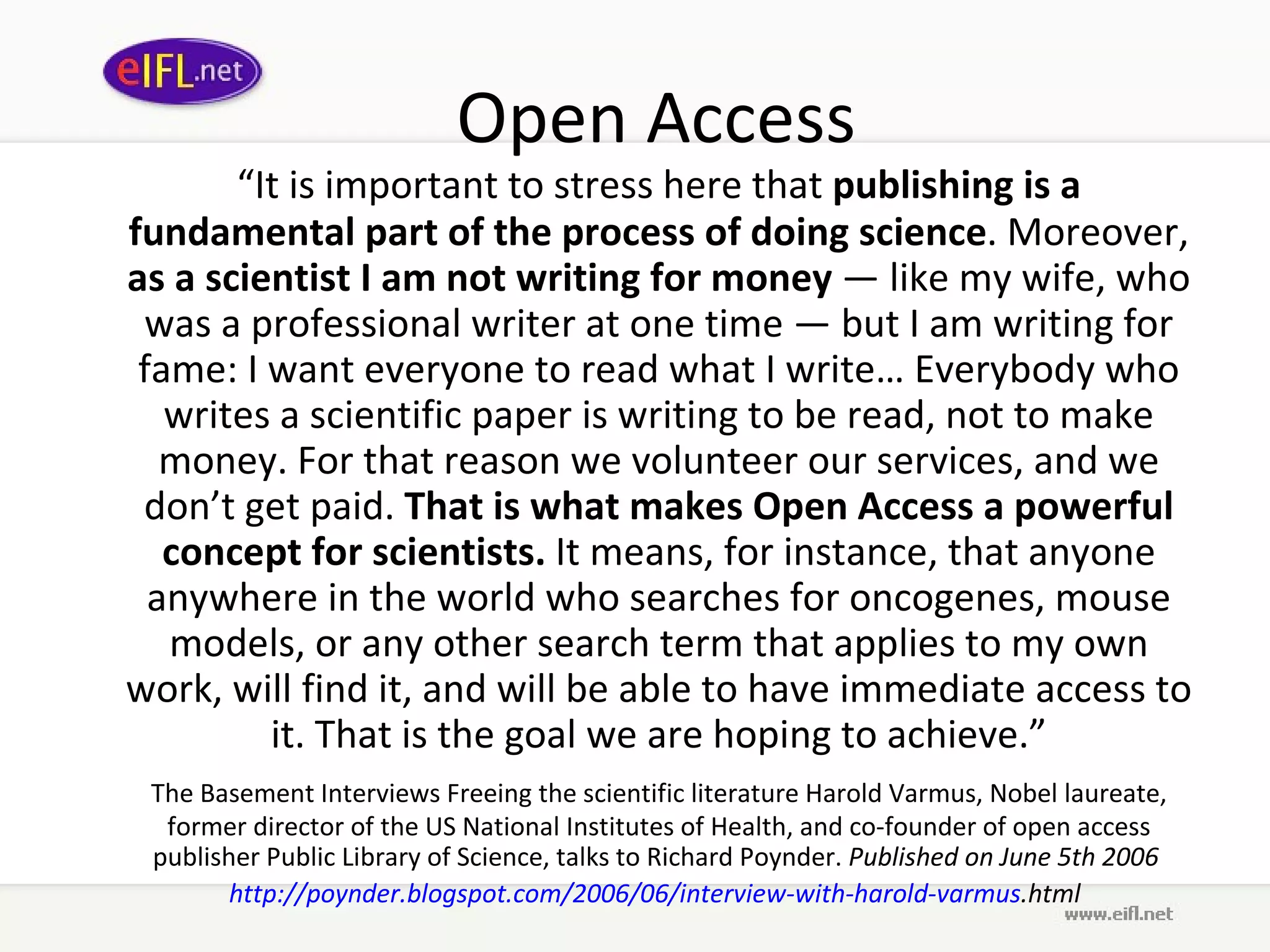 Open Access “ It is important to stress here that  publishing is a fundamental part of the process of doing science . Moreover,  as a scientist I am not writing for money  — like my wife, who was a professional writer at one time — but I am writing for fame: I want everyone to read what I write… Everybody who writes a scientific paper is writing to be read, not to make money. For that reason we volunteer our services, and we don’t get paid.  That is what makes Open Access a powerful concept for scientists.  It means, for instance, that anyone anywhere in the world who searches for oncogenes, mouse models, or any other search term that applies to my own work, will find it, and will be able to have immediate access to it. That is the goal we are hoping to achieve.” The Basement Interviews Freeing the scientific literature Harold Varmus, Nobel laureate, former director of the US National Institutes of Health, and co-founder of open access publisher Public Library of Science, talks to Richard Poynder.  Published on June 5th 2006  http:// poynder . blogspot .com/2006/06/interview-with- harold - varmus .html   