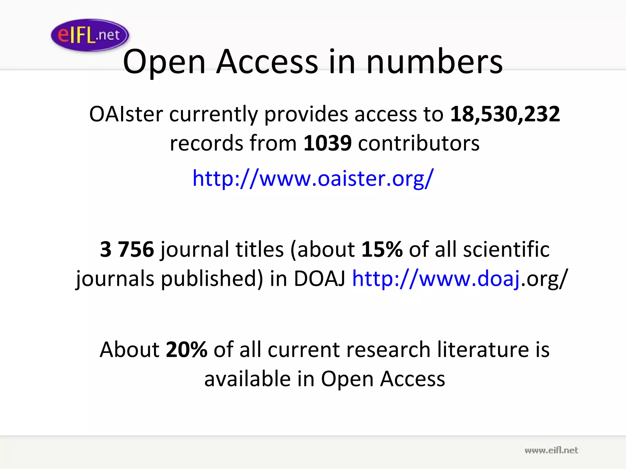 Open Access in numbers OAIster currently provides access to  18,530,232  records from  1039  contributors http://www. oaister .org/ 3 756  journal titles (about  15%  of all scientific journals published) in DOAJ  http://www. doaj .org/   About  20%  of all current research literature is available in Open Access 