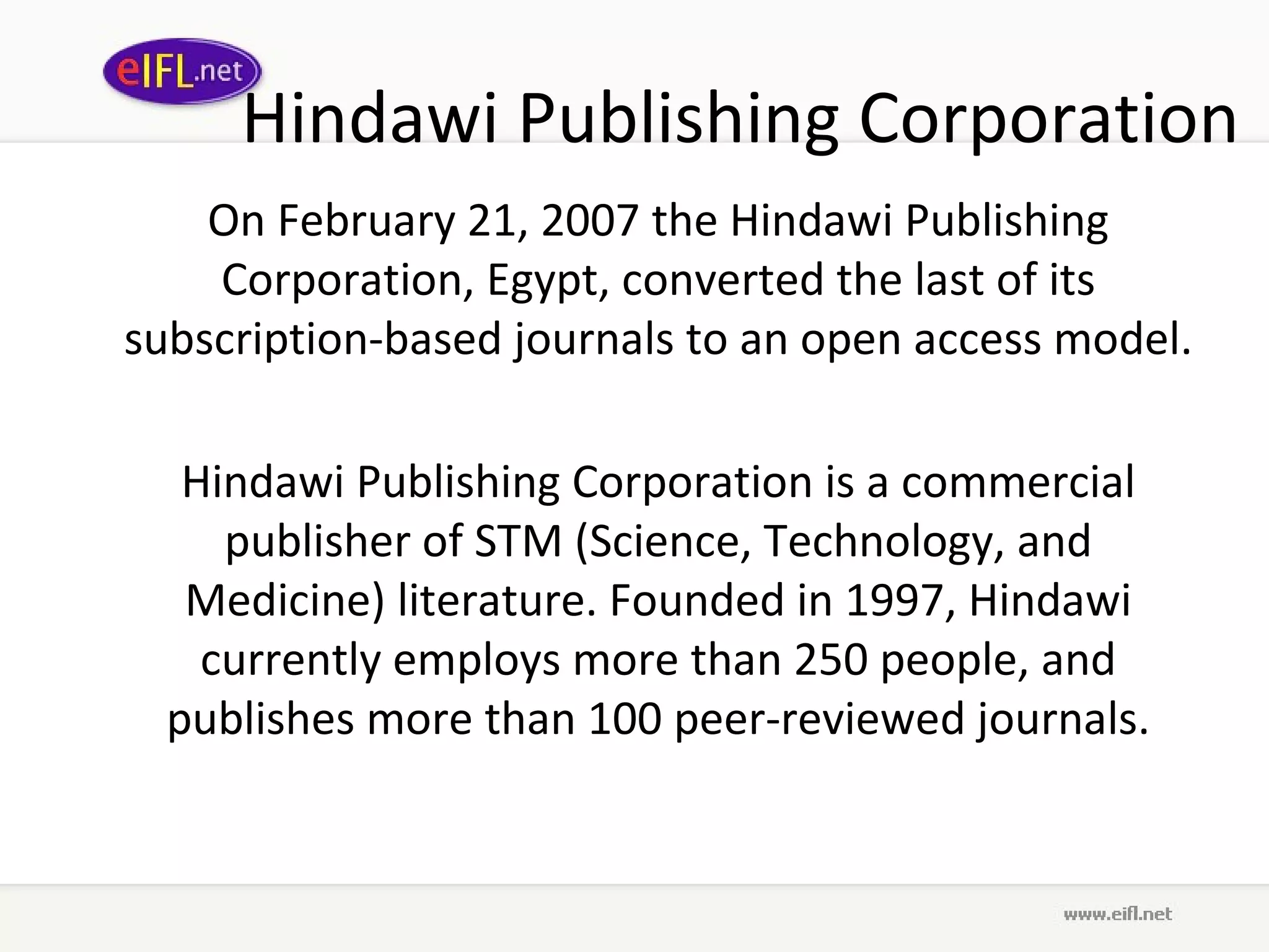 Hindawi Publishing Corporation On February 21, 2007 the Hindawi Publishing Corporation, Egypt, converted the last of its subscription-based journals to an open access model.  Hindawi Publishing Corporation is a commercial publisher of STM (Science, Technology, and Medicine) literature. Founded in 1997, Hindawi currently employs more than 250 people, and publishes more than 100 peer-reviewed journals. 