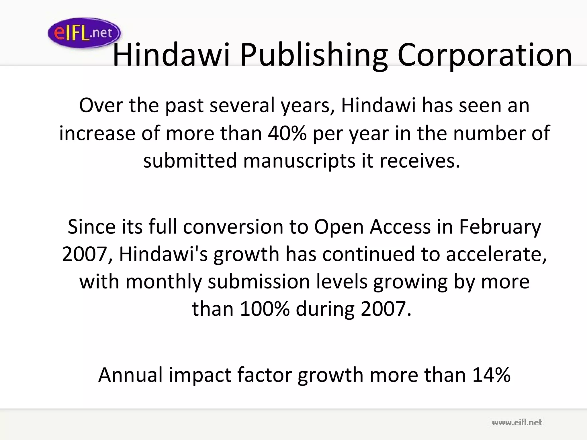 Hindawi Publishing Corporation Over the past several years, Hindawi has seen an increase of more than 40% per year in the number of submitted manuscripts it receives.  Since its full conversion to Open Access in February 2007, Hindawi's growth has continued to accelerate, with monthly submission levels growing by more than 100% during 2007.  Annual impact factor growth more than  14% 