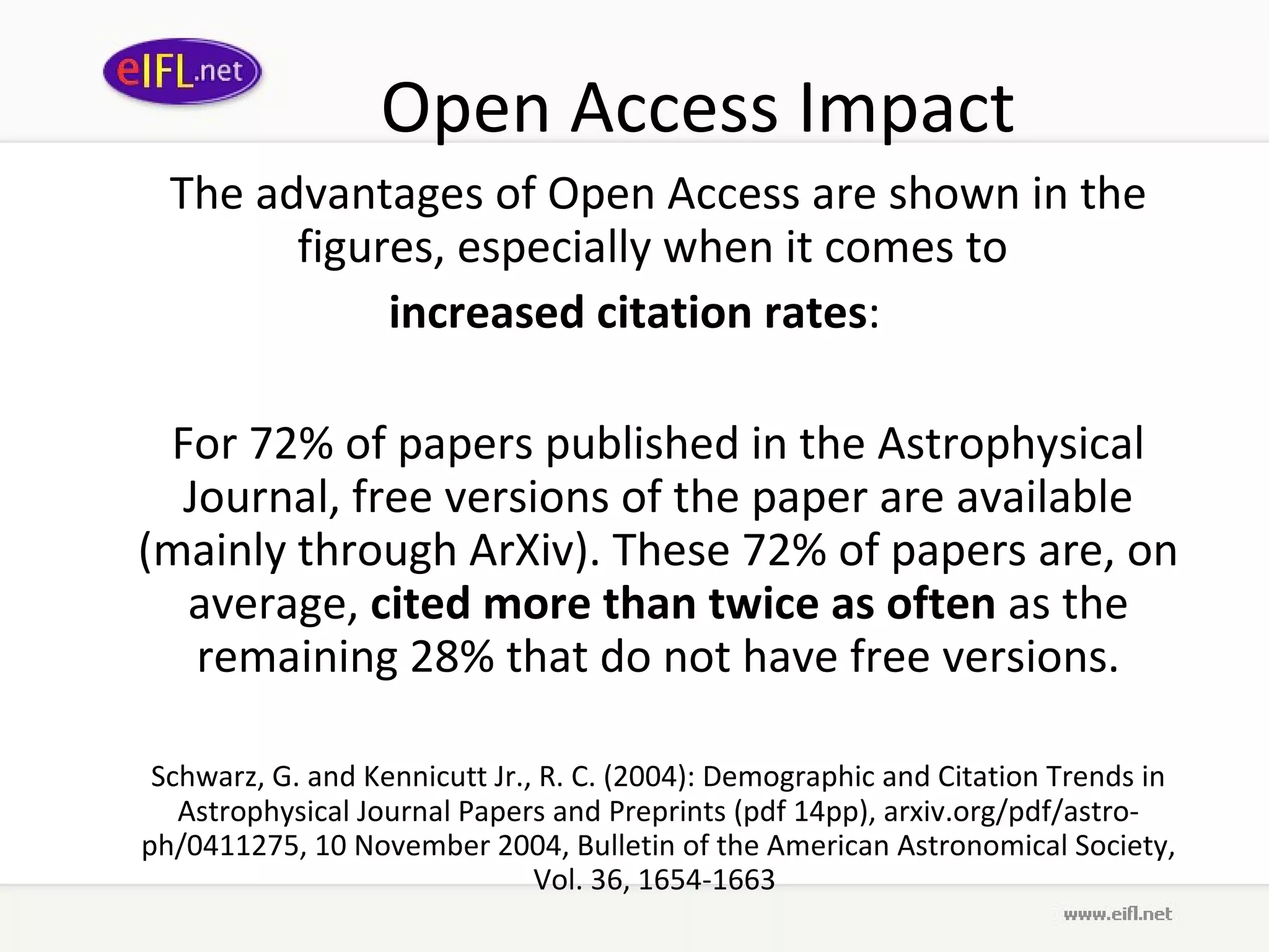 Open Access Impact The advantages of Open Access are shown in the figures, especially when it comes to  increased citation rates : For 72% of papers published in the Astrophysical Journal, free versions of the paper are available (mainly through ArXiv). These 72% of papers are, on average,  cited more than twice as often  as the remaining 28% that do not have free versions. Schwarz, G. and Kennicutt Jr., R. C. (2004): Demographic and Citation Trends in Astrophysical Journal Papers and Preprints (pdf 14pp), arxiv.org/pdf/astro-ph/0411275, 10 November 2004, Bulletin of the American Astronomical Society, Vol. 36, 1654-1663  