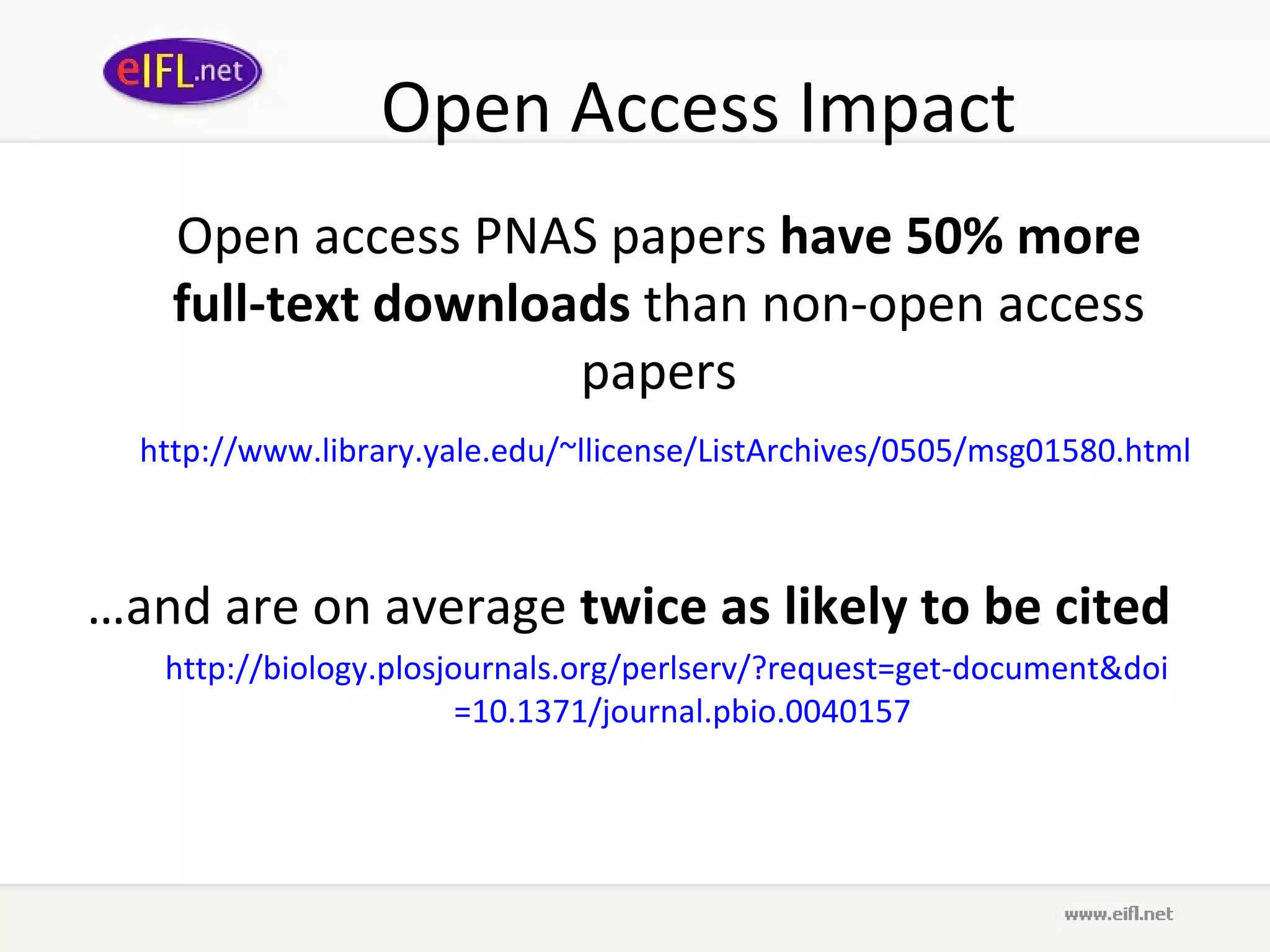 Open Access Impact Open access PNAS papers  have 50% more full-text downloads  than non-open access papers http://www.library. yale . edu /~ llicense / ListArchives /0505/msg01580.html   … and are on average  twice as likely to be cited   http://biology. plosjournals .org/ perlserv /?request=get-document& doi =10.1371/journal. pbio .0040157   