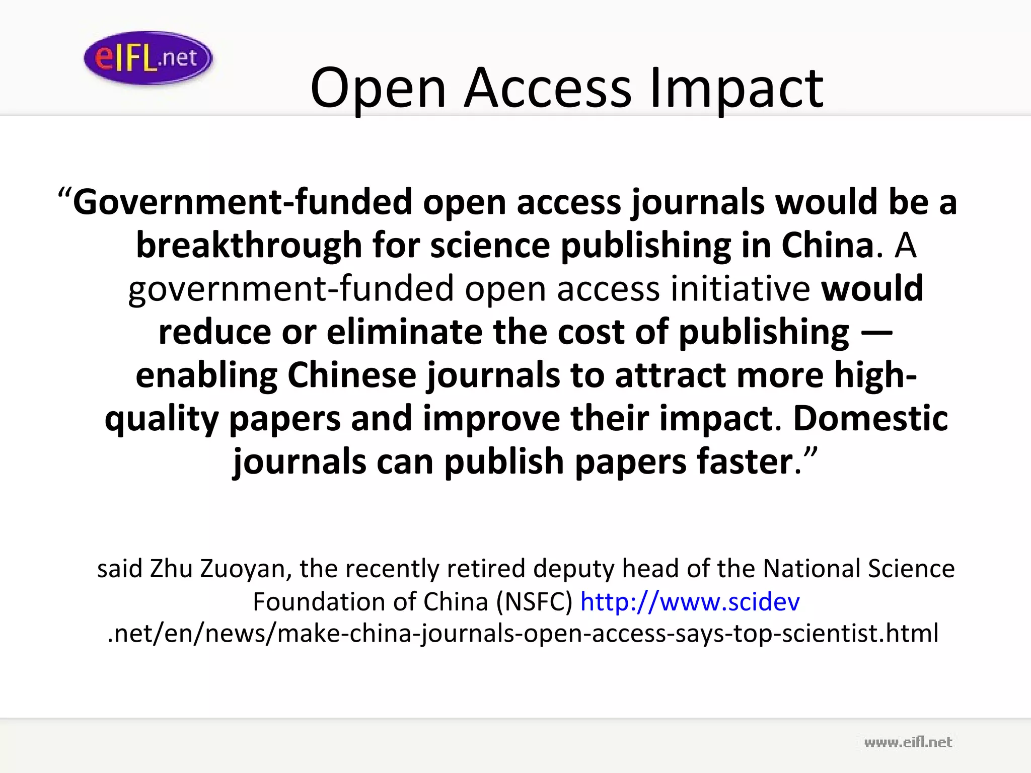 Open Access Impact “ Government-funded open access journals would be a breakthrough for science publishing in China . A government-funded open access initiative  would reduce or eliminate the cost of publishing — enabling Chinese journals to attract more high-quality papers and improve their impact .  Domestic journals can publish papers faster .” said Zhu Zuoyan, the recently retired deputy head of the National Science Foundation of China (NSFC)  http://www. scidev .net/en/news/make-china-journals-open-access-says-top-scientist.html   