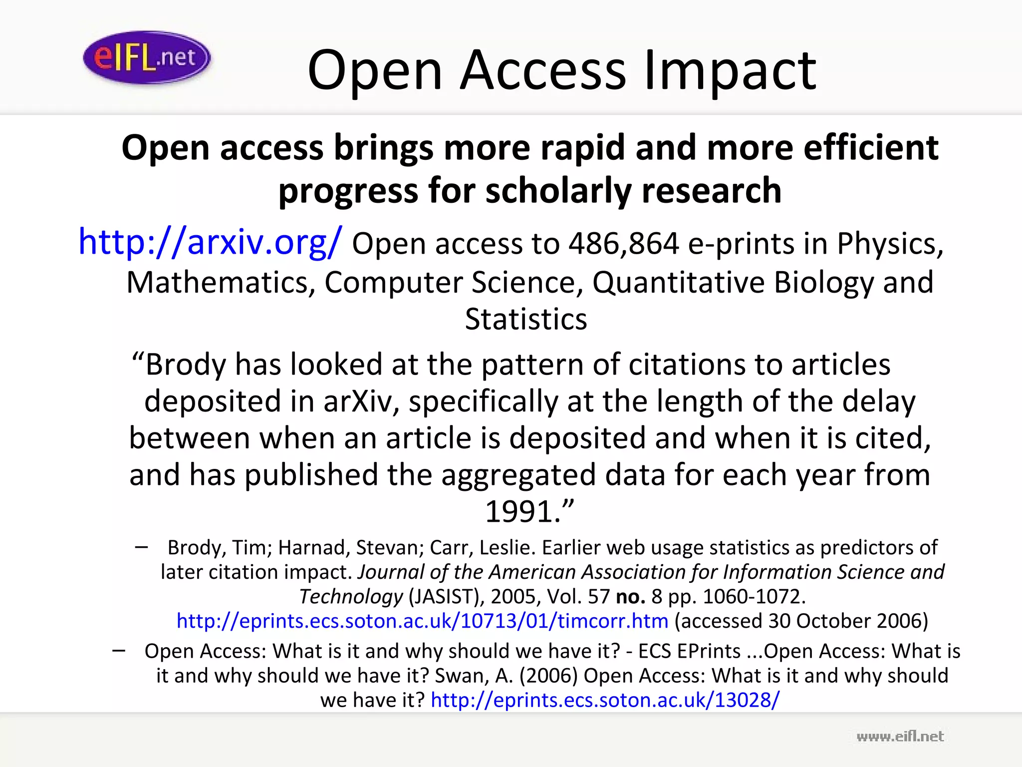 Open Access Impact Open access brings more rapid and more efficient progress for scholarly research http:// arxiv .org/   Open access to 486,864 e-prints in Physics, Mathematics, Computer Science, Quantitative Biology and Statistics  “ Brody has looked at the pattern of citations to articles deposited in arXiv, specifically at the length of the delay between when an article is deposited and when it is cited, and has published the aggregated data for each year from 1991.” Brody, Tim; Harnad, Stevan; Carr, Leslie. Earlier web usage statistics as predictors of later citation impact.  Journal of the American Association for Information Science and Technology  (JASIST), 2005, Vol. 57  no.  8 pp. 1060-1072.  http://eprints.ecs.soton.ac.uk/10713/01/timcorr.htm  (accessed 30 October 2006) Open Access: What is it and why should we have it? - ECS EPrints ...Open Access: What is it and why should we have it? Swan, A. (2006) Open Access: What is it and why should we have it?  http:// eprints . ecs . soton .ac. uk /13028/   