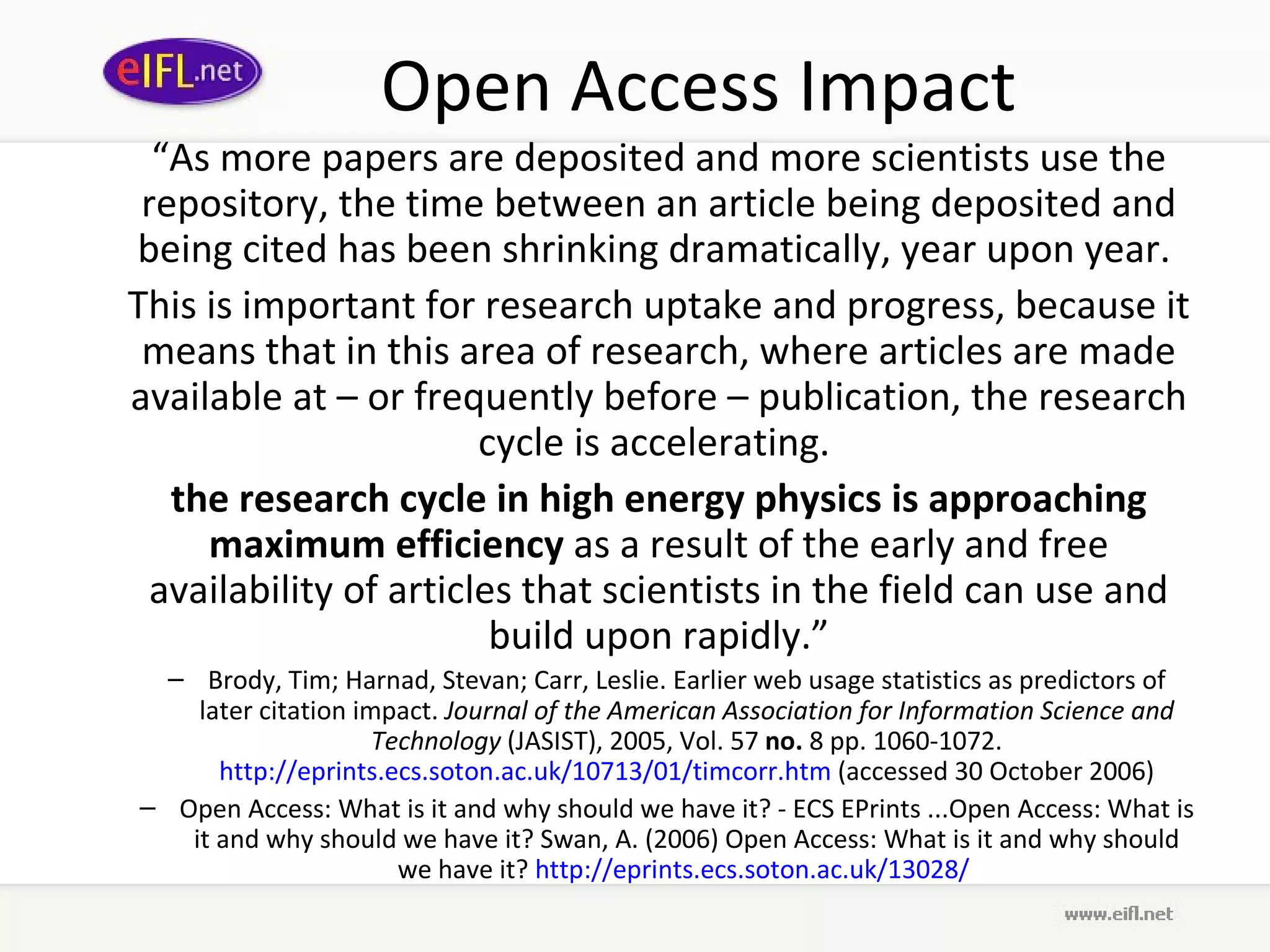 Open Access Impact “ As more papers are deposited and more scientists use the repository, the time between an article being deposited and being cited has been shrinking dramatically, year upon year.  This is important for research uptake and progress, because it means that in this area of research, where articles are made available at – or frequently before – publication, the research cycle is accelerating.  the research cycle in high energy physics is approaching maximum efficiency  as a result of the early and free availability of articles that scientists in the field can use and build upon rapidly.” Brody, Tim; Harnad, Stevan; Carr, Leslie. Earlier web usage statistics as predictors of later citation impact.  Journal of the American Association for Information Science and Technology  (JASIST), 2005, Vol. 57  no.  8 pp. 1060-1072.  http://eprints.ecs.soton.ac.uk/10713/01/timcorr.htm  (accessed 30 October 2006) Open Access: What is it and why should we have it? - ECS EPrints ...Open Access: What is it and why should we have it? Swan, A. (2006) Open Access: What is it and why should we have it?  http:// eprints . ecs . soton .ac. uk /13028/   