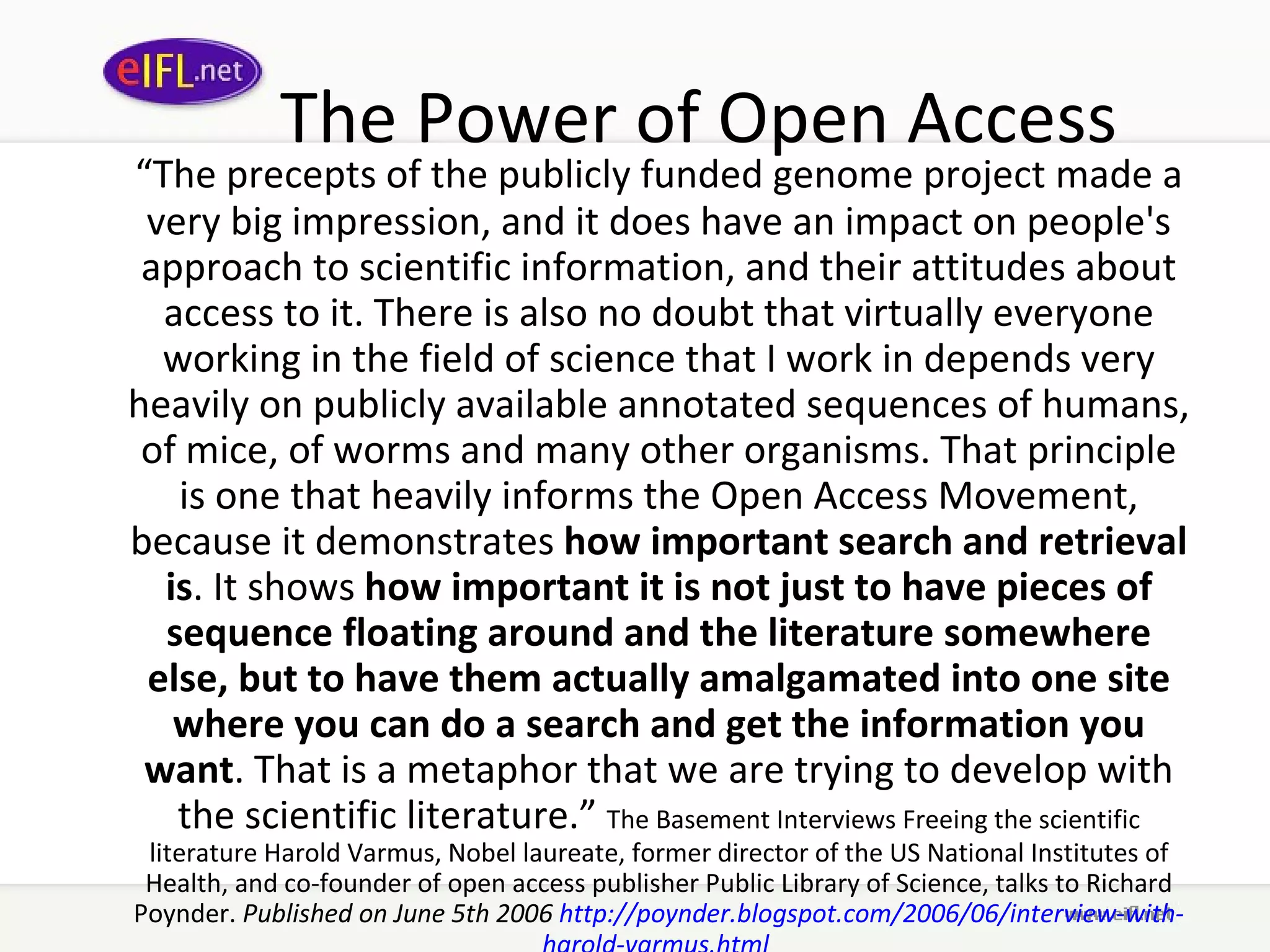 The Power of Open Access “ The precepts of the publicly funded genome project made a very big impression, and it does have an impact on people's approach to scientific information, and their attitudes about access to it. There is also no doubt that virtually everyone working in the field of science that I work in depends very heavily on publicly available annotated sequences of humans, of mice, of worms and many other organisms. That principle is one that heavily informs the Open Access Movement, because it demonstrates  how important search and retrieval is . It shows  how important it is not just to have pieces of sequence floating around and the literature somewhere else, but to have them actually amalgamated into one site where you can do a search and get the information you want . That is a metaphor that we are trying to develop with the scientific literature.”  The Basement Interviews Freeing the scientific literature Harold Varmus, Nobel laureate, former director of the US National Institutes of Health, and co-founder of open access publisher Public Library of Science, talks to Richard Poynder.  Published on June 5th 2006  http:// poynder . blogspot .com/2006/06/interview-with- harold - varmus .html   