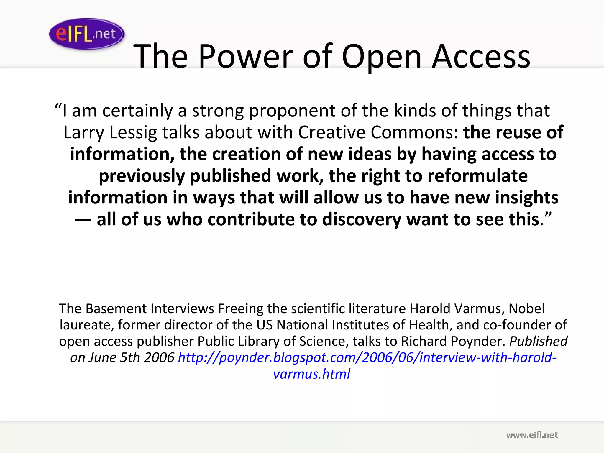 The Power of Open Access “ I am certainly a strong proponent of the kinds of things that Larry Lessig talks about with Creative Commons:  the reuse of information, the creation of new ideas by having access to previously published work, the right to reformulate information in ways that will allow us to have new insights — all of us who contribute to discovery want to see this .” The Basement Interviews Freeing the scientific literature Harold Varmus, Nobel laureate, former director of the US National Institutes of Health, and co-founder of open access publisher Public Library of Science, talks to Richard Poynder.  Published on June 5th 2006  http:// poynder . blogspot .com/2006/06/interview-with- harold - varmus .html   