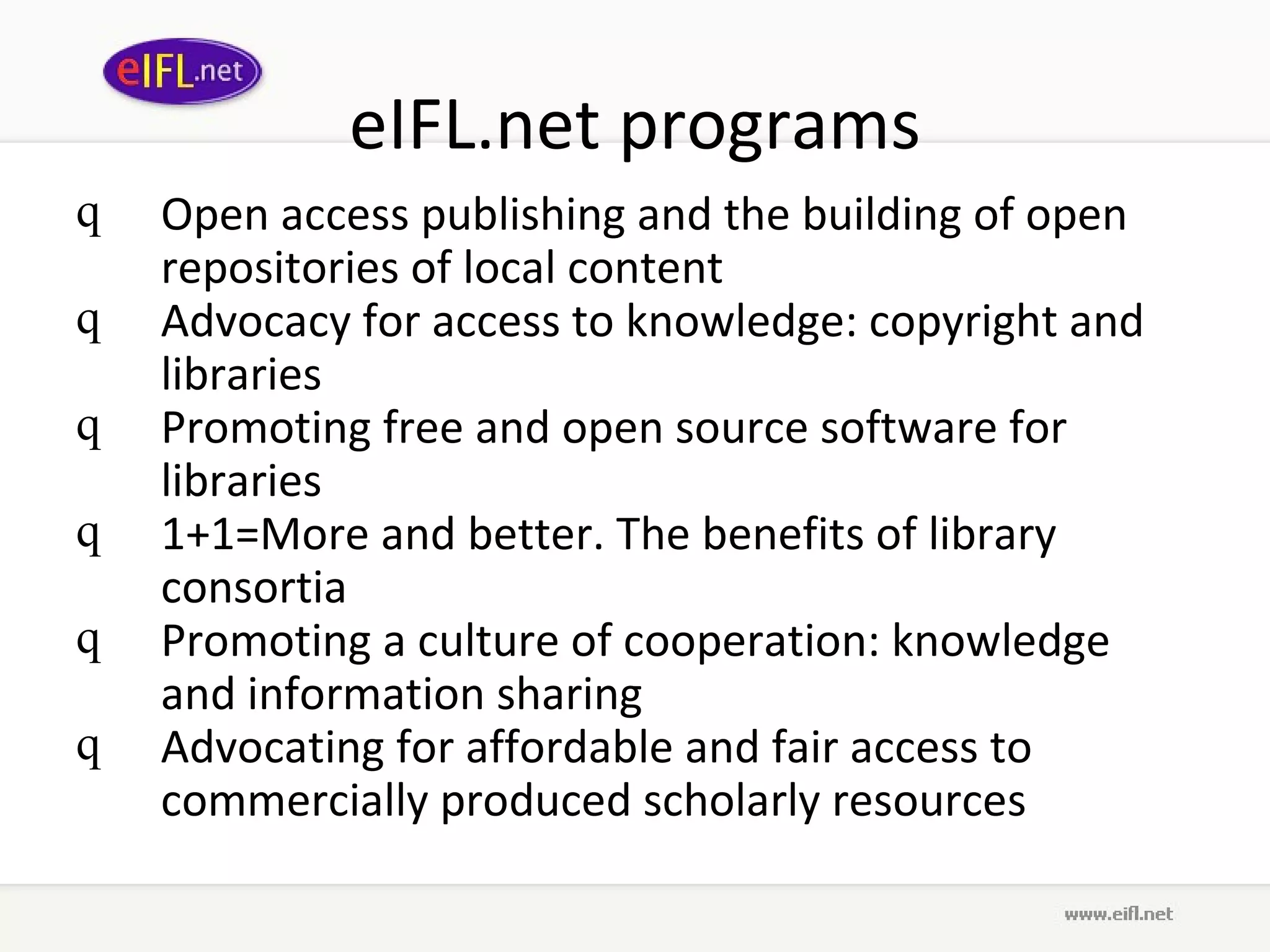 eIFL.net programs Open access publishing and the building of open repositories of local content  Advocacy for access to knowledge: copyright and libraries   Promoting free and open source software for libraries   1+1=More and better. The benefits of library consortia Promoting a culture of cooperation: knowledge and information sharing   Advocating for affordable and fair access to commercially produced scholarly resources 