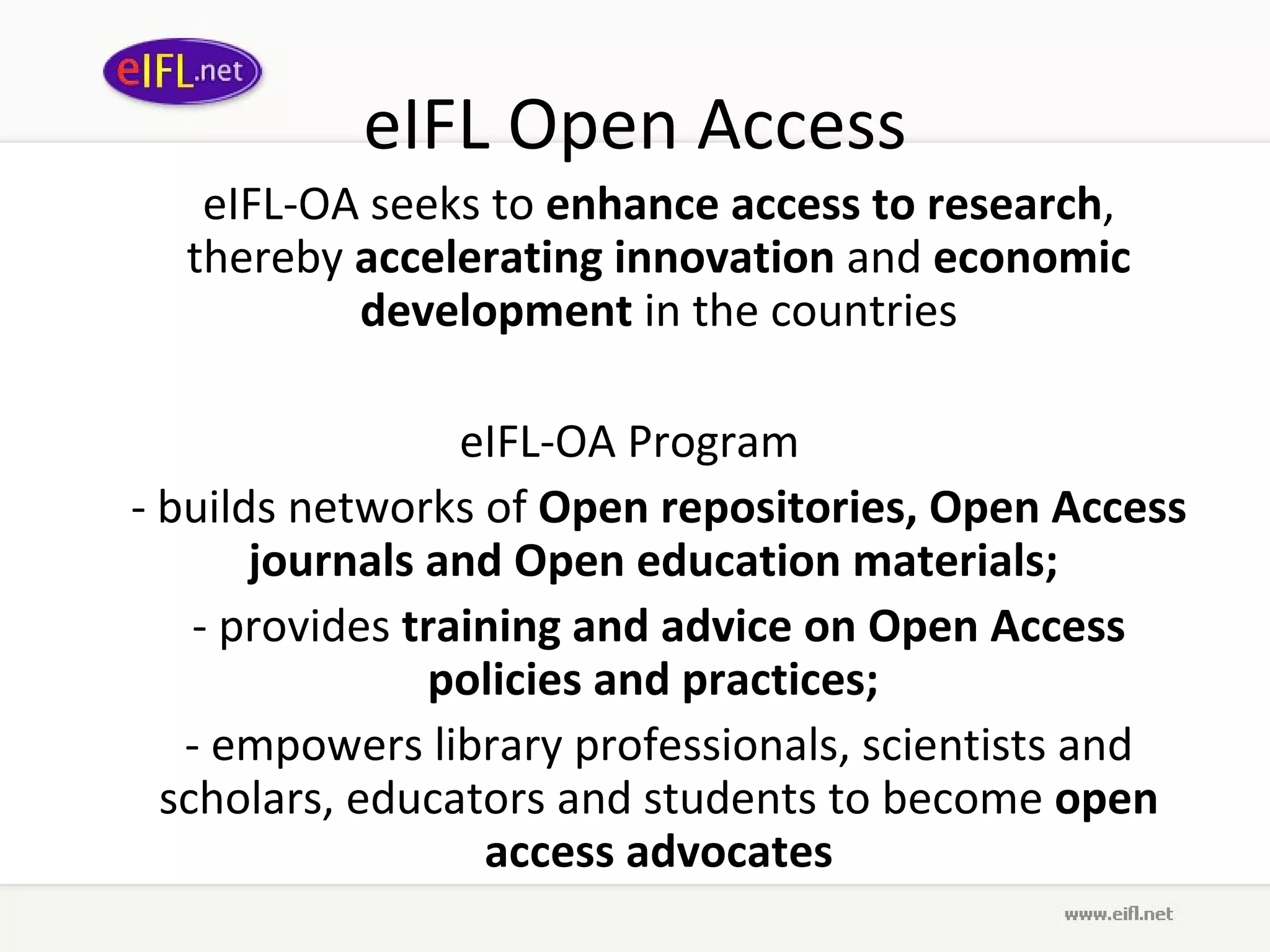 eIFL Open Access eIFL-OA seeks to  enhance access to research , thereby  accelerating innovation  and  economic development  in the countries eIFL-OA Program  - builds networks of  Open  repositories,  Open Access  journals and Open education materials;  - provides  training and advice on Open Access policies and practices;  - empowers library professionals, scientists and scholars, educators and students to become  open access advocates 