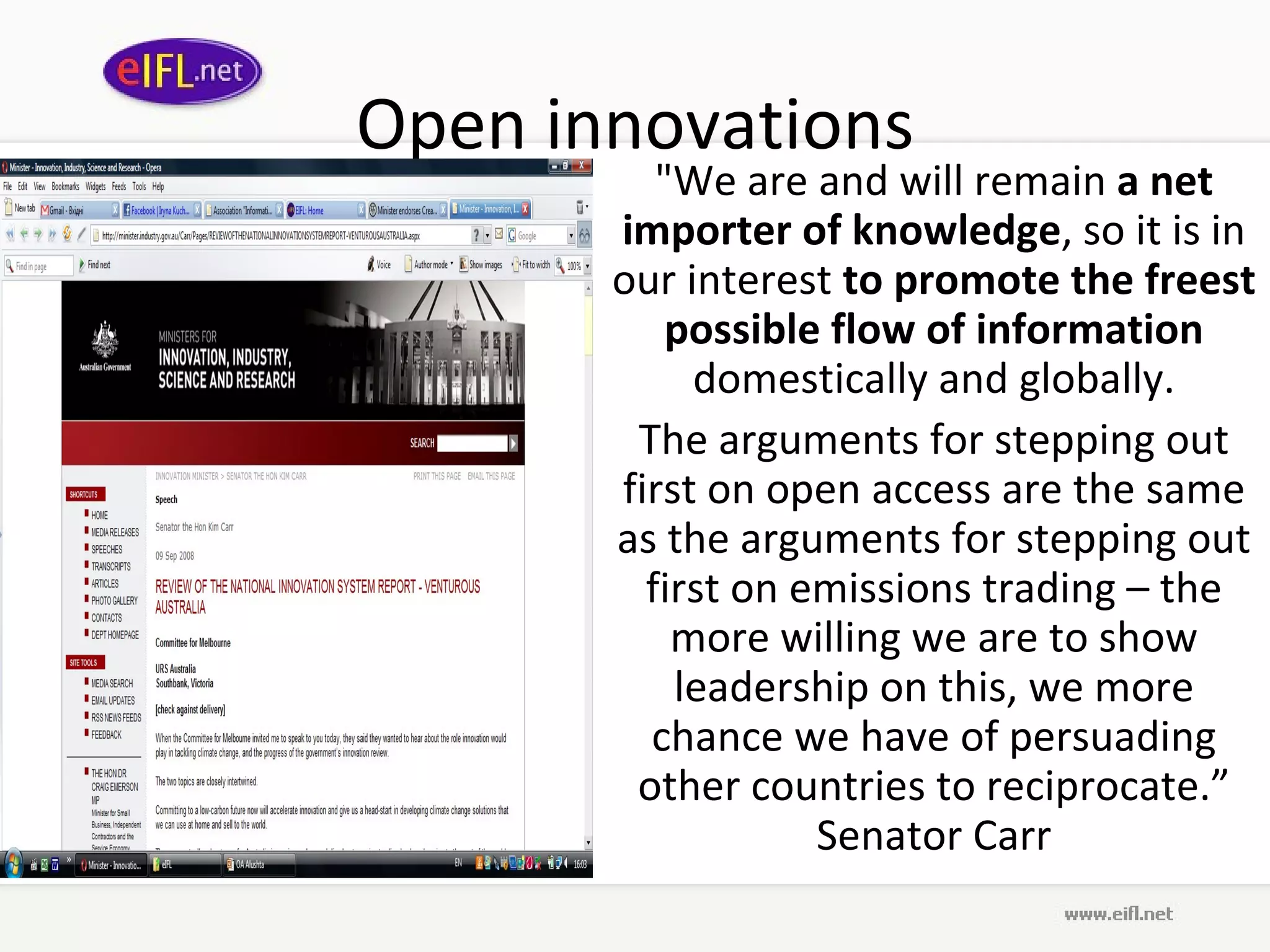Open innovations &quot;We are and will remain  a net importer of knowledge , so it is in our interest  to promote the freest possible flow   of information  domestically and globally. The arguments for stepping out first on open access are the same as the arguments for stepping out first on emissions trading – the more willing we are to show leadership on this, we more chance we have of persuading other countries to reciprocate.” Senator Carr 