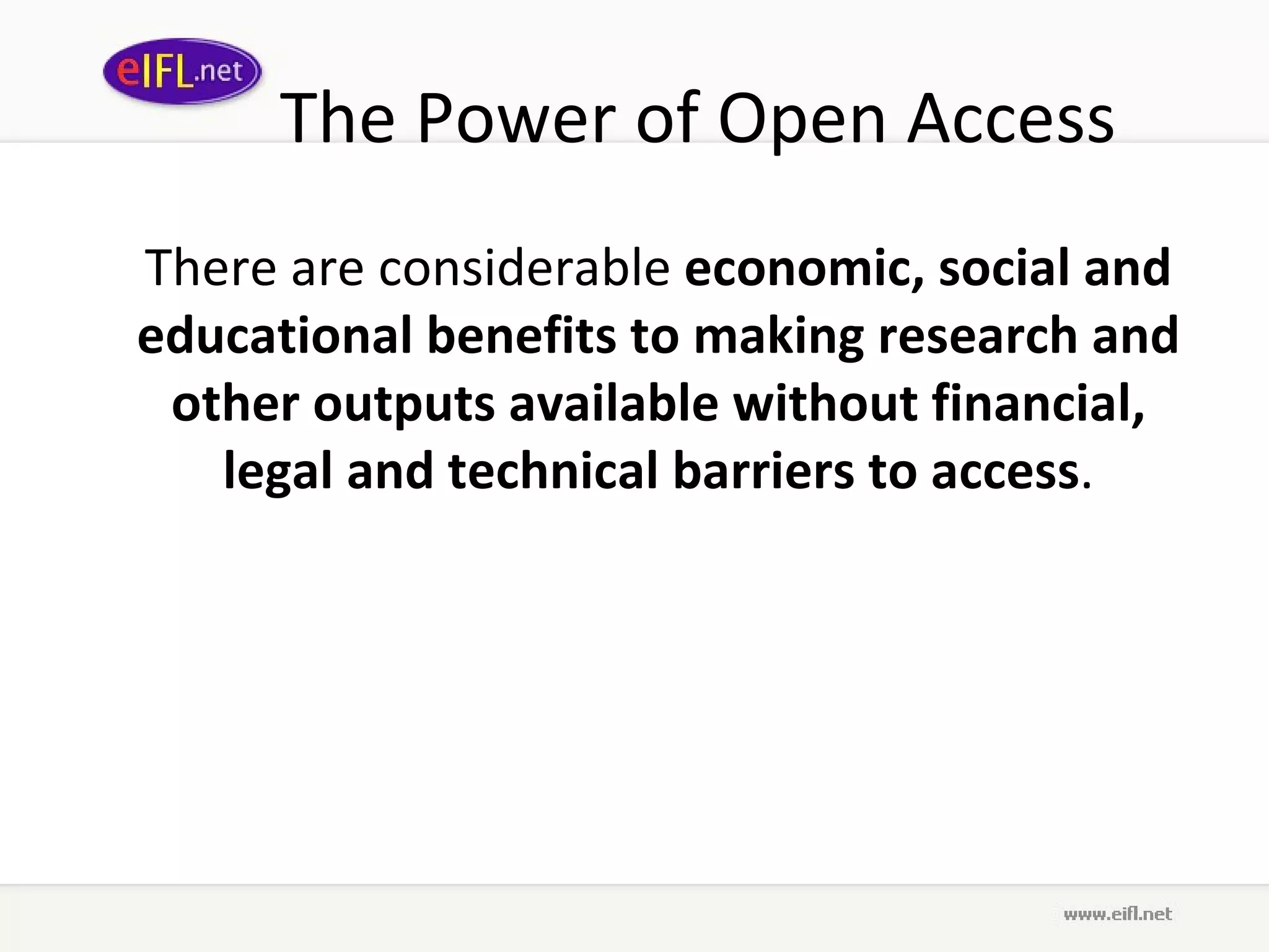 The Power of Open Access There are considerable  economic, social and educational benefits to making research and other outputs available without financial, legal and technical barriers to access . 