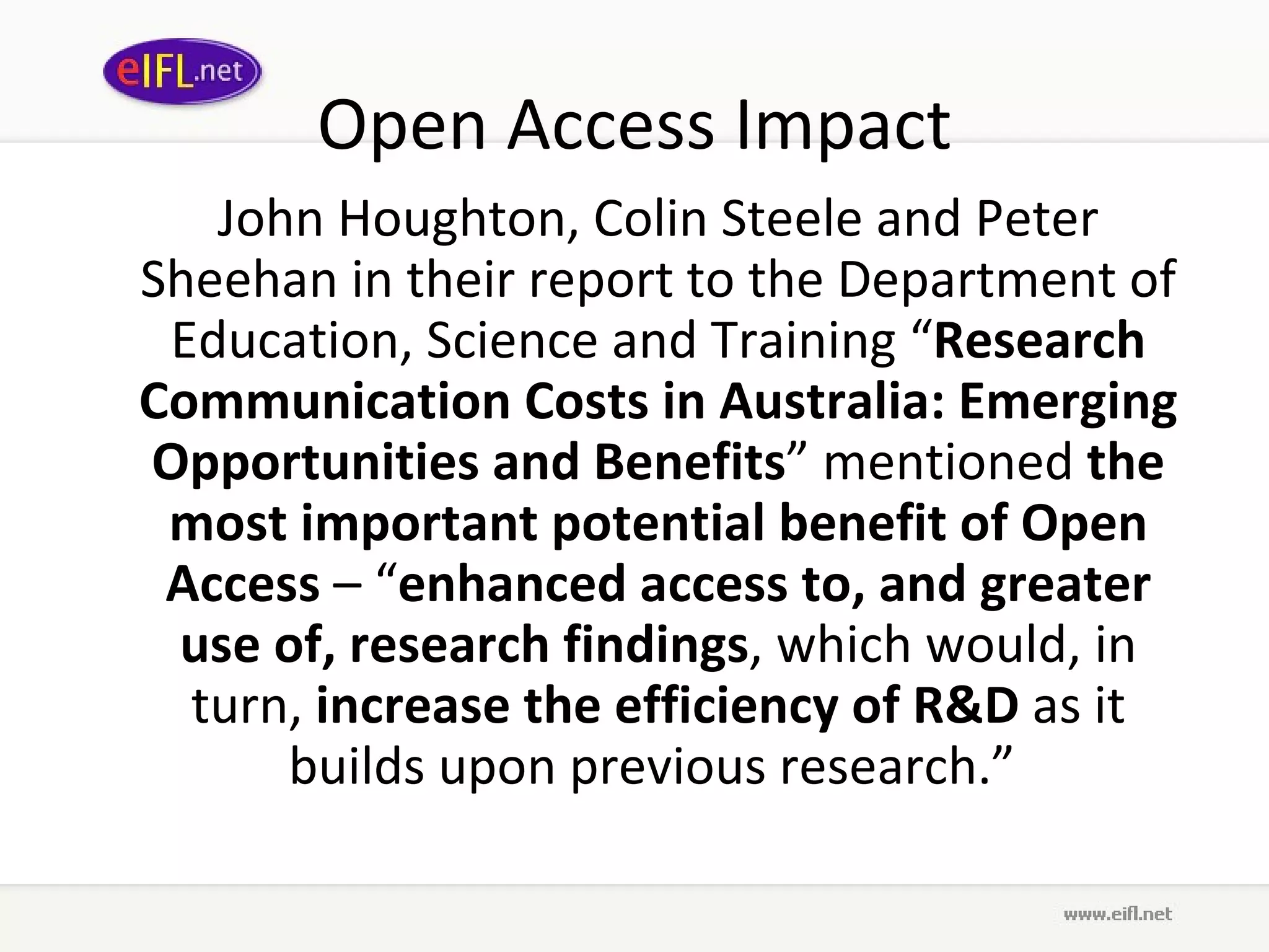 Open Access Impact John Houghton, Colin Steele and Peter Sheehan in their report to the Department of Education, Science and Training “ Research Communication Costs in Australia: Emerging Opportunities and Benefits ” mentioned  the most important potential benefit of Open Access  – “ enhanced access to, and greater use of, research findings , which would, in turn,  increase the efficiency of R&D  as it builds upon previous research.”  