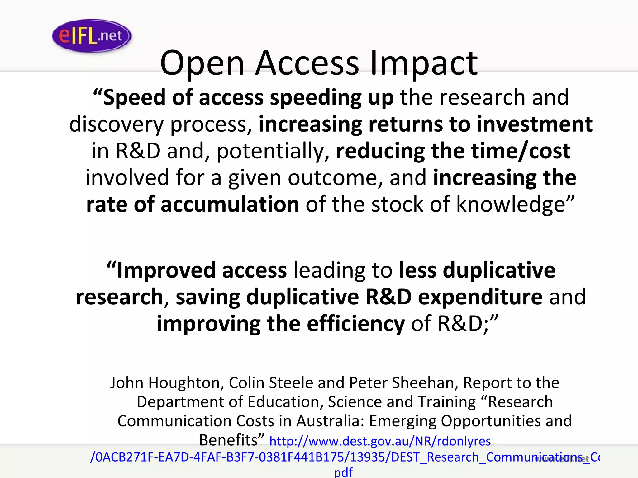 Open Access Impact “ Speed of access   speeding up  the research and discovery process,  increasing returns to investment  in R&D and, potentially,  reducing the time/cost  involved for a given outcome, and  increasing the rate of accumulation  of the stock of knowledge” “ Improved access  leading to  less duplicative research ,  saving duplicative R&D expenditure  and  improving the efficiency  of R&D;”  John Houghton, Colin Steele and Peter Sheehan, Report to the Department of Education, Science and Training “Research Communication Costs in Australia: Emerging Opportunities and Benefits”  http://www. dest . gov .au/NR/ rdonlyres /0ACB271F-EA7D-4FAF-B3F7-0381F441B175/13935/DEST_Research_Communications_Cost_Report_Sept2006. pdf   
