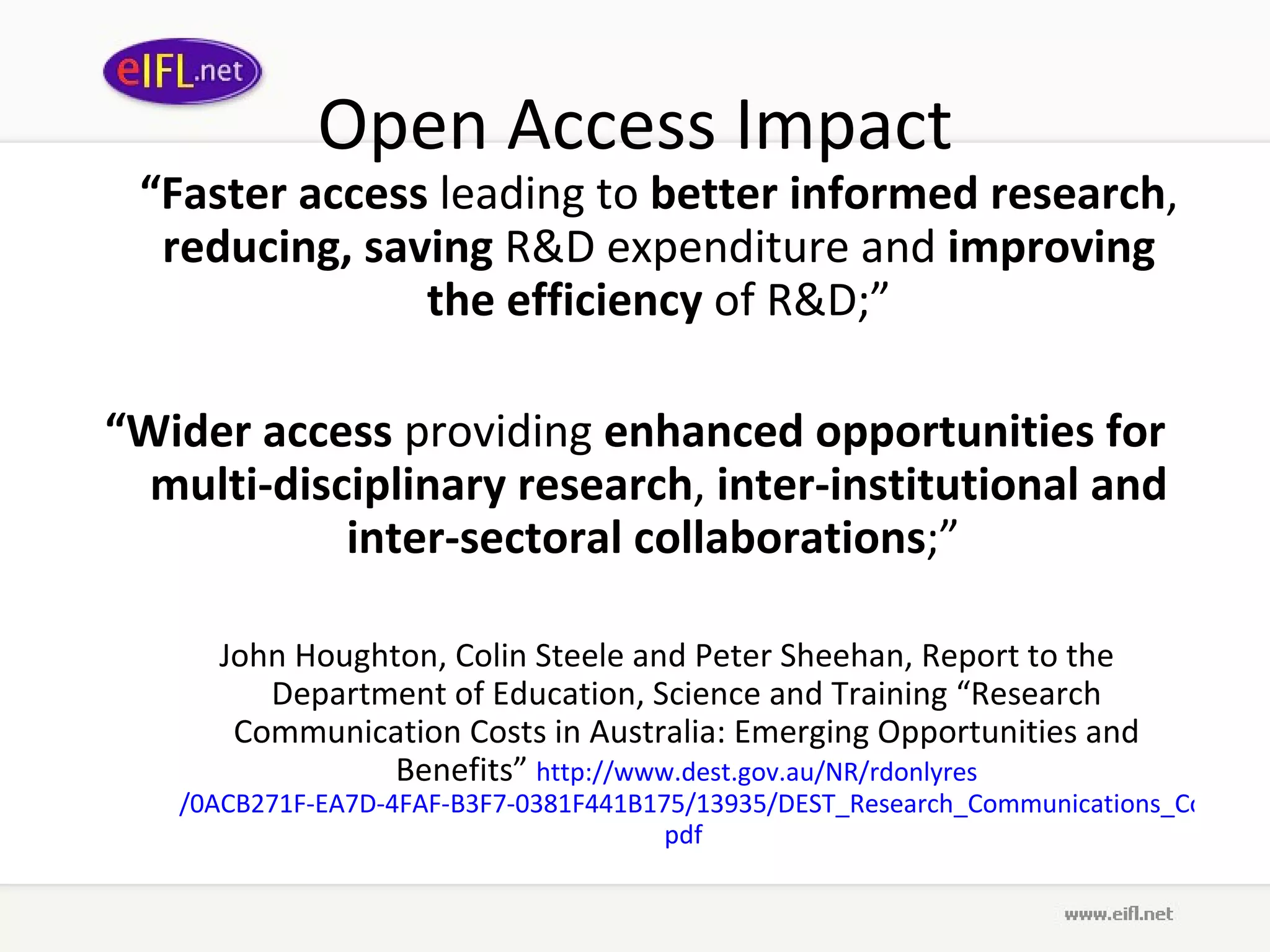 Open Access Impact “ Faster access  leading to  better informed research ,  reducing, saving  R&D expenditure and  improving the efficiency  of R&D;” “ Wider access  providing  enhanced opportunities for multi-disciplinary research ,  inter-institutional and inter-sectoral collaborations ;”  John Houghton, Colin Steele and Peter Sheehan, Report to the Department of Education, Science and Training “Research Communication Costs in Australia: Emerging Opportunities and Benefits”  http://www. dest . gov .au/NR/ rdonlyres /0ACB271F-EA7D-4FAF-B3F7-0381F441B175/13935/DEST_Research_Communications_Cost_Report_Sept2006. pdf   