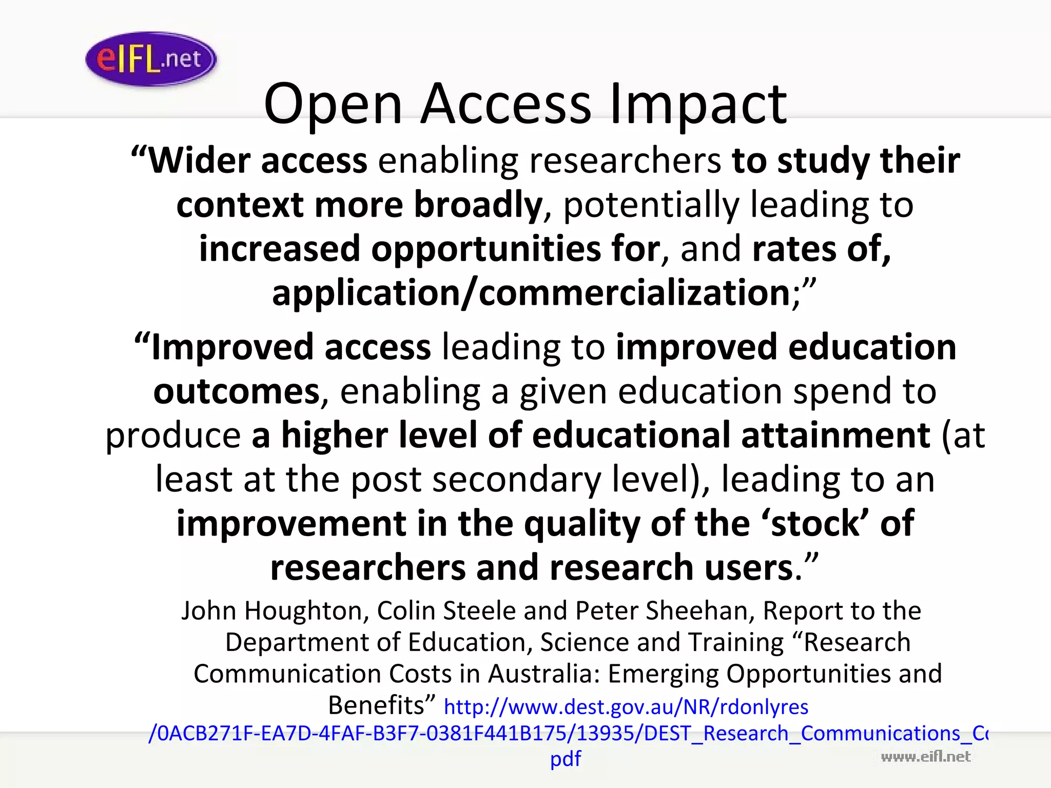 Open Access Impact “ Wider access  enabling researchers  to study their context more broadly , potentially leading to  increased opportunities for , and  rates of, application/commercialization ;” “ Improved access  leading to  improved education   outcomes , enabling a given education spend to produce  a higher level of educational attainment  (at least at the post secondary level), leading to an  improvement in the quality of the ‘stock’ of researchers and research users .” John Houghton, Colin Steele and Peter Sheehan, Report to the Department of Education, Science and Training “Research Communication Costs in Australia: Emerging Opportunities and Benefits”  http://www. dest . gov .au/NR/ rdonlyres /0ACB271F-EA7D-4FAF-B3F7-0381F441B175/13935/DEST_Research_Communications_Cost_Report_Sept2006. pdf   