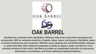 OAK BARREL
Oak Barrel is a premier online destination offering a wide array of alcoholic beverages and
accessories. With an extensive selection of spirits, wines, beers, and liqueurs, Oak Barrel caters
to diverse preferences and occasions. Whether you're seeking rare and limited-edition releases
or classic favorites, their range encompasses a variety of regions, styles, and flavors. From
premium whiskies to fine wines, Oak Barrel provides an unparalleled collection for discerning
enthusiasts, connoisseurs, and those seeking exceptional libations.
 