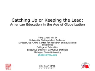 Catching Up or Keeping the Lead: American Education in the Age of Globalization Yong Zhao, Ph. D University Distinguished Professor Director, US-China Center for Research on Educational Excellence College of Education Executive Director, Confucius Institute Michigan State University [email_address] . edu 