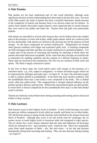 SECTION I

4. Oak Tannins

Oak tannins are the least understood part of oak wood chemistry, although some
significant advances in their understanding have been made in the last few years. For most
of the 20th century the study of tannins has been a scientific backwater, mainly because
of the complexity of tannins and because there is no obvious major use for tannins. In
earlier times tannins from plant origins played a more important part in society because
they were used to tan leather and make ink. Tannins from oak galls were particularly
popular.

Oak tannins are described as hydrolysable because they can be broken down into simpler
parts in the presence of water and acidity, unlike grape tannins which are condensed and
are less destructible. Oak tannins are formed in the growing tree for the purpose of food
storage. In oak these compounds are termed ellagitannins. Ellagitannins are formed
when glucose combines with ellagic and sometimes gallic acid. A resulting compounds
are both astringent and bitter and they are clearly unattractive to potential predators. It is
a major part of the process of seasoning and toasting (or charring) to break down the
tannins and render them more acceptable. At the same time they also play an essential role
in maturation by enabling oxidation and the creation of a delicate fragrance in spirits.
Three steps are involved in this mechanism. The first two are common to both wines and
spirits. The third is largely restricted to spirits.

In the first of these steps, the wood tannin reacts with oxygen in the presence of a
transition metal - e.g., iron, copper or manganese - to release activated oxygen which can
be represented by hydrogen peroxide (step 1 in figure 8). In step 2 the activated oxygen
is able to oxidize alcohol to acetaldehyde. In the third step more alcohol combines with
the acetaldehyde from step 2 and creates a new compound in the drink. This is diethyl
acetal, often just called acetal. This compound has a strongly ethereal influence on the
product giving it delicacy and top-note. Without this step matured spirits are dull and flat.
In wines there is intense competition for the acetaldehyde from step 2 so that little diethyl
acetal is formed.

Tannins are relatively easily broken down during seasoning and toasting and are discussed
further in these sections.

5. Oak Lactones

Oak lactones occur in their highest levels in bourbon. Levels in that beverage can reach
ten parts per million compared to levels which are usually well below two in other drinks.
The oak lactones possess a strong woody character and contribute to the unique aroma and
flavor of bourbon. Although they occur in all oak woods used for cooperage, the cis
isomer occurs in much higher levels in American white oak compared to other species.
The cis isomer has a more intense character than the trans and influences all beverages
which are matured in new - and sometimes used - American oak. These two compounds
come from small amounts of lipids - oils, fats and waxes - in the oak and increase
dramatically during both seasoning and toasting. They can also decrease during toasting
- see figure 9.
                                             13
 