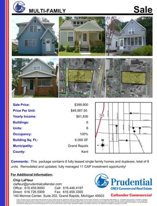 For Additional Information: Sale Price: $399,900 Price Per Unit: $49,987.50   Yearly Income: $61,836 Buildings: 6 Units: 8 Occupancy: 100% Building Sq. Ft.: 6,000 SF Municipality: Grand Rapids County: Kent Chip LaFleur [email_address] Office:  616.459.8000 Cell:  616.446.4197 Direct:  616.726.5909 Fax:  616.459.3300 140 Monroe Center, Suite 202, Grand Rapids, Michigan 49503 Comments:   This  package contains 6 fully leased single family homes and duplexes, total of 8 units.  Remodeled and updated, fully managed 11 CAP investment opportunity!   