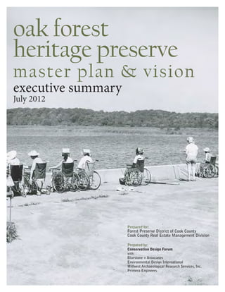 oak forest
heritage preserve
master plan & vision
executive summary
July 2012




                    Prepared for:
                    Forest Preserve District of Cook County
                    Cook County Real Estate Management Division

                    Prepared by:
                    Conservation Design Forum
                    with:
                    Bluestone + Associates
                    Environmental Design International
                    Midwest Archaeological Research Services, Inc.
                    Primera Engineers
 