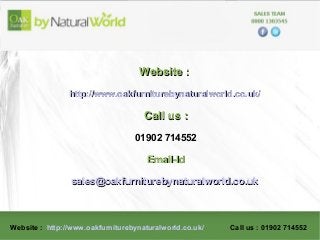 Website : http://www.oakfurniturebynaturalworld.co.uk/ Call us : 01902 714552
Website :Website :
http://www.oakfurniturebynaturalworld.co.uk/http://www.oakfurniturebynaturalworld.co.uk/
Call us :Call us :
01902 714552
Email-IdEmail-Id
sales@oakfurniturebynaturalworld.co.uksales@oakfurniturebynaturalworld.co.uk
 
