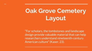 Oak Grove Cemetery
Layout
“For scholars, the tombstones and landscape
design provide valuable material that can help
researchers understand nineteenth-century
American culture” (Kaser, 23).
 