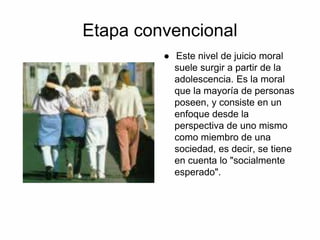 Etapa convencional
● Este nivel de juicio moral
suele surgir a partir de la
adolescencia. Es la moral
que la mayoría de personas
poseen, y consiste en un
enfoque desde la
perspectiva de uno mismo
como miembro de una
sociedad, es decir, se tiene
en cuenta lo "socialmente
esperado".
 
