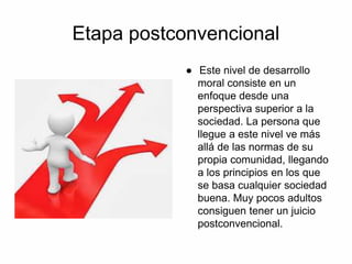 Etapa postconvencional
● Este nivel de desarrollo
moral consiste en un
enfoque desde una
perspectiva superior a la
sociedad. La persona que
llegue a este nivel ve más
allá de las normas de su
propia comunidad, llegando
a los principios en los que
se basa cualquier sociedad
buena. Muy pocos adultos
consiguen tener un juicio
postconvencional.
 