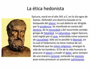 La ética hedonista
Epicuro, nació en el año 341 a.C. en la isla egea de
Samos. Defendió una doctrina basada en la
búsqueda del placer, la cual debería ser dirigida
por la prudencia. Se manifestó en contra del
destino, de la necesidad y del recurrente sentido
griego de fatalidad. La naturaleza, según Epicuro,
está regida por el azar, entendido como ausencia
de causalidad. Sólo así es posible la libertad, sin
la cual el hedonismo no tiene motivo de ser.
Manifestó que los mitos religiosos, amargan la
vida de los hombres. El fin de la vida humana es
procurar el placer y evadir el dolor, pero siempre
de una manera racional, evitando los excesos,
pues estos provocan un posterior sufrimiento.
 