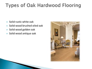  Solid rustic white oak
 Solid wood brushed oiled oak
 Solid wood golden oak
 Solid wood antique oak
 