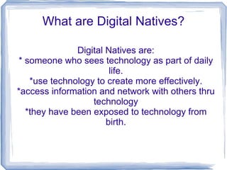 What are Digital Natives?

              Digital Natives are:
* someone who sees technology as part of daily
                       life.
   *use technology to create more effectively.
*access information and network with others thru
                  technology
  *they have been exposed to technology from
                      birth.
 