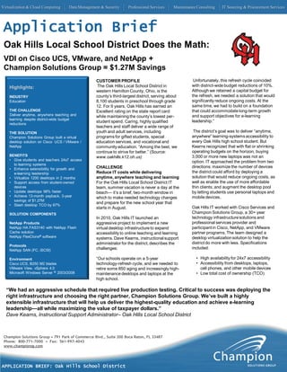 Virtualization & Cloud Computing     Data Management & Security     Professional Services    Maintenance Consulting    IT Sourcing & Procurement Services




 Application Brief
 Oak Hills Local School District Does the Math:
 VDI on Cisco UCS, VMware, and NetApp +
 Champion Solutions Group = $1.27M Savings
                                                  CUSTOMER PROFILE                                     Unfortunately, this refresh cycle coincided
    Highlights:                                    The Oak Hills Local School District in             with district-wide budget reductions of 10%.
                                                  western Hamilton County, Ohio, is the               Although we retained a capital budget for
    INDUSTRY                                      county’s third-largest district, serving about      the refresh, we needed a solution that would
    Education                                     8,100 students in preschool through grade           significantly reduce ongoing costs. At the
                                                  12. For 9 years, Oak Hills has earned an            same time, we had to build on a foundation
    THE CHALLENGE                                 Excellent rating on the state report card           that could accommodate long-term growth
    Deliver anytime, anywhere teaching and        while maintaining the county’s lowest per-          and support objectives for e-learning
    learning despite district-wide budget
                                                  student spend. Caring, highly qualified             leadership.”
    reductions
                                                  teachers and staff deliver a wide range of
    THE SOLUTION                                  youth and adult services, including                  The district’s goal was to deliver “anytime,
    Champion Solutions Group built a virtual      programs for gifted students, special               anywhere” learning-systems accessibility to
    desktop solution on Cisco UCS / VMware /      education services, and vocational and              every Oak Hills high school student. But
    NetApp                                        community education. “Among the best, we            Kearns recognized that with flat or shrinking
                                                  continue to strive for better.” (Source:            operating budgets on the horizon, buying
    BENEFITS                                      www.oakhills.k12.oh.us)                             3,000 or more new laptops was not an
    • Give students and teachers 24x7 access
                                                                                                      option. IT approached the problem from two
      to learning systems
    • Enhance extensibility for growth and        CHALLENGE                                           directions: maximize the number of devices
      e-learning leadership                       Reduce IT costs while delivering                    the district could afford by deploying a
    • Virtualize 1200 desktops in 2 months        anytime, anywhere teaching and learning             solution that would reduce ongoing costs, as
    • Support access from student-owned           For the Oak Hills Local School District IT          well as enable the use of more affordable
      devices                                     team, summer vacation is never a day at the         thin clients; and augment the desktop pool
    • Update desktops 98% faster                  beach— it’s a brief, two-month window in            by letting students use personal laptops and
    • Achieve 13-month payback, 3-year            which to make needed technology changes             mobile devices.
      savings of $1.27M
                                                  and prepare for the new school year that
    • Slash desktop TCO by 67%
                                                  starts in August.                                   Oak Hills IT worked with Cisco Services and
    SOLUTION COMPONENTS                                                                               Champion Solutions Group, a 30+ year
                                                  In 2010, Oak Hills IT launched an                   technology infrastructure solutions and
    NetApp Products                               aggressive project to implement a new               professional services provider and
    NetApp HA FAS3140 with NetApp Flash           virtual desktop infrastructure to expand            participant in Cisco, NetApp, and VMware
    Cache solution                                accessibility to online teaching and learning       partner programs. The team designed a
    NetApp FlexClone® software                    systems. Dave Kearns, instructional support         desktop virtualization solution to help the
                                                  administrator for the district, describes the       district do more with less. Specifications
    Protocols
    NetApp SAN (FC, iSCSI)                        challenges:                                         included:

    Environment                                   “Our schools operate on a 5-year                       • High availability for 24x7 accessibility
    Cisco UCS, B250 M2 blades                     technology-refresh cycle, and we needed to             • Accessibility from desktops, laptops,
    VMware View, vSphere 4.0                      retire some 850 aging and increasingly high-             cell phones, and other mobile devices
    Microsoft Windows Server ® 2003/2008          maintenance desktops and laptops at the                • Low total cost of ownership (TCO)
                                                  high school.

  “We had an aggressive schedule that required live production testing. Critical to success was deploying the
  right infrastructure and choosing the right partner, Champion Solutions Group. We’ve built a highly
  extensible infrastructure that will help us deliver the highest-quality education and achieve e-learning
  leadership—all while maximizing the value of taxpayer dollars.”
  Dave Kearns, Instructional Support Administrator– Oak Hills Local School District



 Champion Solutions Group • 791 Park of Commerce Blvd., Suite 200 Boca Raton, FL 33487
 Phone: 800-771-7000 • Fax: 561-997-4043
 www.championsg.com




APPLICATION BRIEF: Oak Hills School District
 