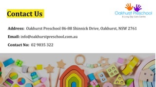 Contact Us
Address: Oakhurst Preschool 86-88 Shinnick Drive, Oakhurst, NSW 2761
Email: info@oakhurstpreschool.com.au
Conta...