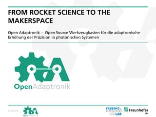 © Fraunhofer© Fraunhofer
FROM ROCKET SCIENCE TO THE
MAKERSPACE
Open Adaptronik – Open Source Werkzeugkasten für die adaptronische
Erhöhung der Präzision in photonischen Systemen
 