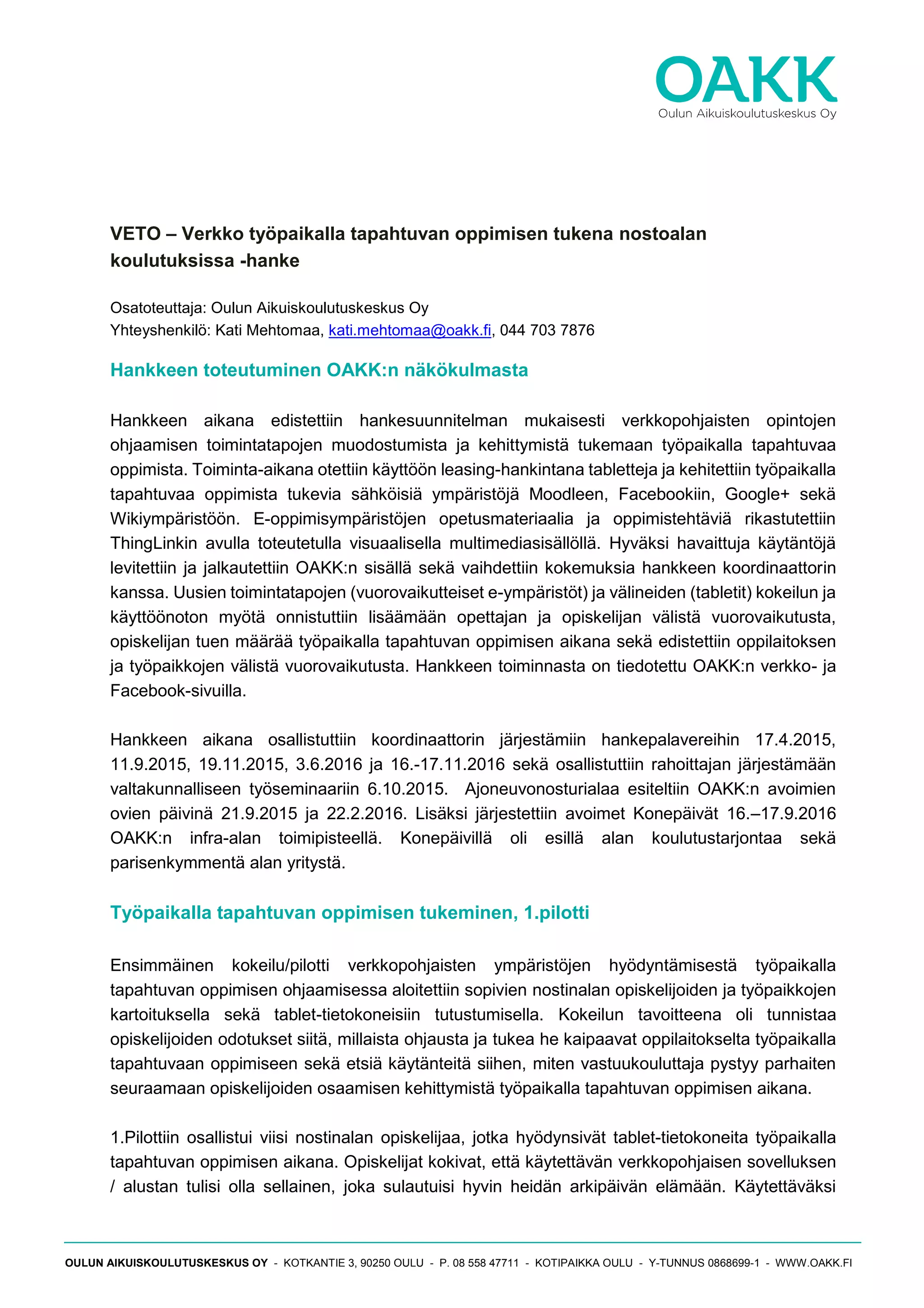 OULUN AIKUISKOULUTUSKESKUS OY - KOTKANTIE 3, 90250 OULU - P. 08 558 47711 - KOTIPAIKKA OULU - Y-TUNNUS 0868699-1 - WWW.OAKK.FI
VETO – Verkko työpaikalla tapahtuvan oppimisen tukena nostoalan
koulutuksissa -hanke
Osatoteuttaja: Oulun Aikuiskoulutuskeskus Oy
Yhteyshenkilö: Kati Mehtomaa, kati.mehtomaa@oakk.fi, 044 703 7876
Hankkeen toteutuminen OAKK:n näkökulmasta
Hankkeen aikana edistettiin hankesuunnitelman mukaisesti verkkopohjaisten opintojen
ohjaamisen toimintatapojen muodostumista ja kehittymistä tukemaan työpaikalla tapahtuvaa
oppimista. Toiminta-aikana otettiin käyttöön leasing-hankintana tabletteja ja kehitettiin työpaikalla
tapahtuvaa oppimista tukevia sähköisiä ympäristöjä Moodleen, Facebookiin, Google+ sekä
Wikiympäristöön. E-oppimisympäristöjen opetusmateriaalia ja oppimistehtäviä rikastutettiin
ThingLinkin avulla toteutetulla visuaalisella multimediasisällöllä. Hyväksi havaittuja käytäntöjä
levitettiin ja jalkautettiin OAKK:n sisällä sekä vaihdettiin kokemuksia hankkeen koordinaattorin
kanssa. Uusien toimintatapojen (vuorovaikutteiset e-ympäristöt) ja välineiden (tabletit) kokeilun ja
käyttöönoton myötä onnistuttiin lisäämään opettajan ja opiskelijan välistä vuorovaikutusta,
opiskelijan tuen määrää työpaikalla tapahtuvan oppimisen aikana sekä edistettiin oppilaitoksen
ja työpaikkojen välistä vuorovaikutusta. Hankkeen toiminnasta on tiedotettu OAKK:n verkko- ja
Facebook-sivuilla.
Hankkeen aikana osallistuttiin koordinaattorin järjestämiin hankepalavereihin 17.4.2015,
11.9.2015, 19.11.2015, 3.6.2016 ja 16.-17.11.2016 sekä osallistuttiin rahoittajan järjestämään
valtakunnalliseen työseminaariin 6.10.2015. Ajoneuvonosturialaa esiteltiin OAKK:n avoimien
ovien päivinä 21.9.2015 ja 22.2.2016. Lisäksi järjestettiin avoimet Konepäivät 16.–17.9.2016
OAKK:n infra-alan toimipisteellä. Konepäivillä oli esillä alan koulutustarjontaa sekä
parisenkymmentä alan yritystä.
Työpaikalla tapahtuvan oppimisen tukeminen, 1.pilotti
Ensimmäinen kokeilu/pilotti verkkopohjaisten ympäristöjen hyödyntämisestä työpaikalla
tapahtuvan oppimisen ohjaamisessa aloitettiin sopivien nostinalan opiskelijoiden ja työpaikkojen
kartoituksella sekä tablet-tietokoneisiin tutustumisella. Kokeilun tavoitteena oli tunnistaa
opiskelijoiden odotukset siitä, millaista ohjausta ja tukea he kaipaavat oppilaitokselta työpaikalla
tapahtuvaan oppimiseen sekä etsiä käytänteitä siihen, miten vastuukouluttaja pystyy parhaiten
seuraamaan opiskelijoiden osaamisen kehittymistä työpaikalla tapahtuvan oppimisen aikana.
1.Pilottiin osallistui viisi nostinalan opiskelijaa, jotka hyödynsivät tablet-tietokoneita työpaikalla
tapahtuvan oppimisen aikana. Opiskelijat kokivat, että käytettävän verkkopohjaisen sovelluksen
/ alustan tulisi olla sellainen, joka sulautuisi hyvin heidän arkipäivän elämään. Käytettäväksi
 