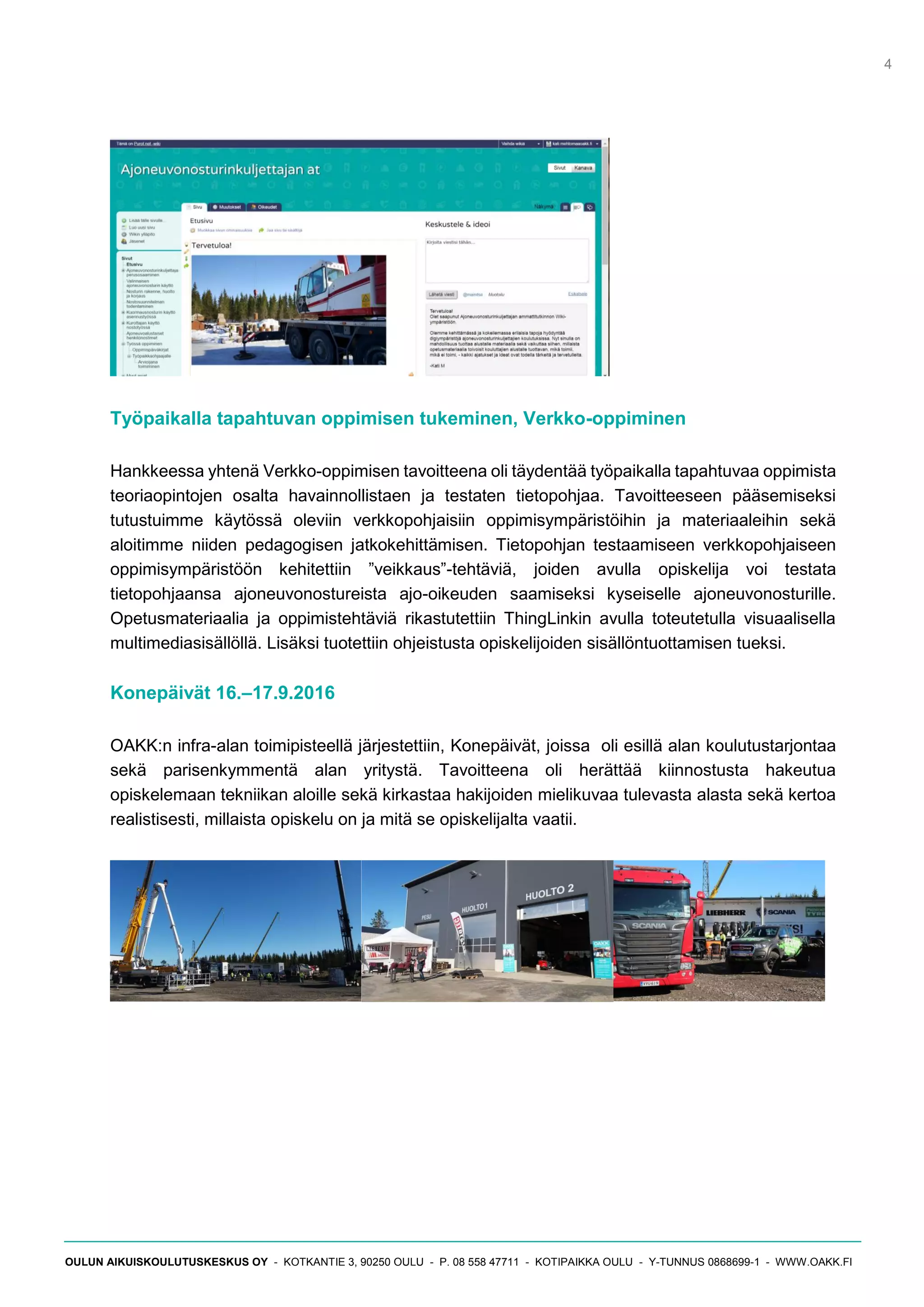 4
OULUN AIKUISKOULUTUSKESKUS OY - KOTKANTIE 3, 90250 OULU - P. 08 558 47711 - KOTIPAIKKA OULU - Y-TUNNUS 0868699-1 - WWW.OAKK.FI
Työpaikalla tapahtuvan oppimisen tukeminen, Verkko-oppiminen
Hankkeessa yhtenä Verkko-oppimisen tavoitteena oli täydentää työpaikalla tapahtuvaa oppimista
teoriaopintojen osalta havainnollistaen ja testaten tietopohjaa. Tavoitteeseen pääsemiseksi
tutustuimme käytössä oleviin verkkopohjaisiin oppimisympäristöihin ja materiaaleihin sekä
aloitimme niiden pedagogisen jatkokehittämisen. Tietopohjan testaamiseen verkkopohjaiseen
oppimisympäristöön kehitettiin ”veikkaus”-tehtäviä, joiden avulla opiskelija voi testata
tietopohjaansa ajoneuvonostureista ajo-oikeuden saamiseksi kyseiselle ajoneuvonosturille.
Opetusmateriaalia ja oppimistehtäviä rikastutettiin ThingLinkin avulla toteutetulla visuaalisella
multimediasisällöllä. Lisäksi tuotettiin ohjeistusta opiskelijoiden sisällöntuottamisen tueksi.
Konepäivät 16.–17.9.2016
OAKK:n infra-alan toimipisteellä järjestettiin, Konepäivät, joissa oli esillä alan koulutustarjontaa
sekä parisenkymmentä alan yritystä. Tavoitteena oli herättää kiinnostusta hakeutua
opiskelemaan tekniikan aloille sekä kirkastaa hakijoiden mielikuvaa tulevasta alasta sekä kertoa
realistisesti, millaista opiskelu on ja mitä se opiskelijalta vaatii.
 