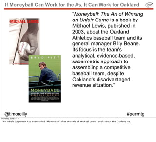 @timoreilly #pecmtg
If Moneyball Can Work for the As, It Can Work for Oakland
“Moneyball: The Art of Winning
an Unfair Game is a book by
Michael Lewis, published in
2003, about the Oakland
Athletics baseball team and its
general manager Billy Beane.
Its focus is the team's
analytical, evidence-based,
sabermetric approach to
assembling a competitive
baseball team, despite
Oakland's disadvantaged
revenue situation.”
Thursday, June 27, 13
This whole approach has been called “Moneyball” after the title of Michael Lewis’ book about the Oakland As.
 