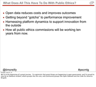 @timoreilly #pecmtg
What Does All This Have To Do With Public Ethics?
• Open data reduces costs and improves outcomes
• Getting beyond “gotcha” to performance improvement
• Harnessing platform dynamics to support innovation from
the outside
• How all public ethics commissions will be working ten
years from now.
Thursday, June 27, 13
We’re at the beginning of a great journey. I’m optimistic that great things are happening in open government, and I’m proud to
now be an Oakland resident, where groups like this one, and community groups like Open Oakland and the Code for America
Brigade.
 