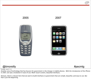 @timoreilly #pecmtg
2005 2007
Thursday, June 27, 13
Another area of technology that has lessons for government is the change in mobile phones. With the introduction of the iPhone
in 2007, we saw a revolution in ease of use. Multi-touch screens, beautiful interfaces.
And yes, there’s a lesson here that we want to build interfaces to government that are simple, beautiful, and easy to use. But
that’s just the beginning.
 