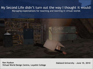 My Second Life didn’t turn out the way I thought it would! Managing expectations for teaching and learning in virtual worlds Ken Hudson Virtual World Design Centre, Loyalist College Oakland University – June 10, 2010 