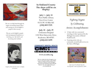 In Oakland County
                                              The show will be on
                                                    display:

                                                  July 1 – July 18
                                                 Novi Public Library
                                                 Novi Civic Center                                    Fighting Stigma
                                                45255 W. 10 Mile Rd.
The arts can help break through the
                                                  (248) 869-7225
                                                                                                       by Celebrating
 stigma surrounding mental illness
 and creating art can be helpful to
      people in their recovery.
                                                                                                  Artistic Accomplishments
                                                  July 18 - July 29
                                                 Crittenton Hospital                            A State wide two-year juried
 The arts can be helpful to people                                                                traveling art show sponsored by the
 with developmental disabilities in           1101 West University Drive                          Michigan Association of Mental
  building new life skills and                   Rochester, MI 48307                              Health boards.
     becoming more resilient.
                                                   (248) 652-5499                               Featuring artists who use
                                                                                                  community mental health services in
                                                                                                  the State of Michigan




                                                   www.occmha.org

                                                This art exhibit has been brought to you,
                                                in part, through the efforts of the Public
                                                  Relations Committee of the Michigan
                                                Association of Community Mental Health
                                                  Boards. For more information go to                   “Jam Session” by Bradley Reynold.
                                                            www.macmhb.org                         Mr. Reynolds’ work was featured in 2009.
Samples of the statewide artists on display
               at the show.
 