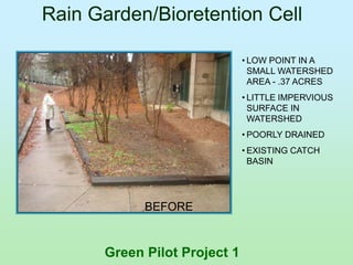 Rain Garden/Bioretention Cell

                              • LOW POINT IN A
                                SMALL WATERSHED
                                AREA - .37 ACRES
                              • LITTLE IMPERVIOUS
                                SURFACE IN
                                WATERSHED
                              • POORLY DRAINED
                              • EXISTING CATCH
                                BASIN




            BEFORE


      Green Pilot Project 1
 