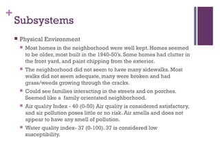 +
    Subsystems
       Physical Environment
           Most homes in the neighborhood were well kept. Homes seemed
            to be older, most built in the 1940-50’s. Some homes had clutter in
            the front yard, and paint chipping from the exterior.
           The neighborhood did not seem to have many sidewalks. Most
            walks did not seem adequate, many were broken and had
            grass/weeds growing through the cracks.
           Could see families interacting in the streets and on porches.
            Seemed like a family orientated neighborhood.
           Air quality Index - 40 (0-50) Air quality is considered satisfactory,
            and air pollution poses little or no risk. Air smells and does not
            appear to have any smell of pollution.
           Water quality index- 37 (0-100). 37 is considered low
            susceptibility.
 