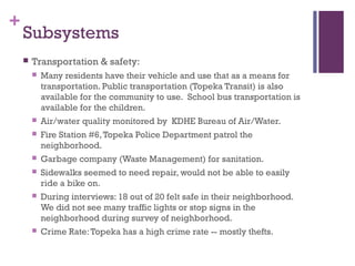 +
    Subsystems
       Transportation & safety:
           Many residents have their vehicle and use that as a means for
            transportation. Public transportation (Topeka Transit) is also
            available for the community to use.  School bus transportation is
            available for the children.
           Air/water quality monitored by KDHE Bureau of Air/Water.
           Fire Station #6, Topeka Police Department patrol the
            neighborhood.
           Garbage company (Waste Management) for sanitation.
           Sidewalks seemed to need repair, would not be able to easily
            ride a bike on.
           During interviews: 18 out of 20 felt safe in their neighborhood.
            We did not see many traffic lights or stop signs in the
            neighborhood during survey of neighborhood.
           Crime Rate: Topeka has a high crime rate -- mostly thefts.
 