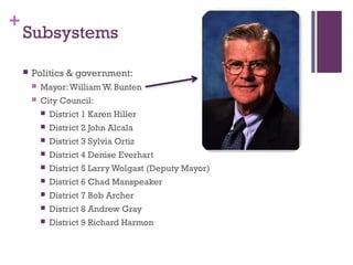 +
    Subsystems

       Politics & government:
           Mayor: William W. Bunten
           City Council:
               District 1 Karen Hiller
               District 2 John Alcala
               District 3 Sylvia Ortiz
               District 4 Denise Everhart
               District 5 Larry Wolgast (Deputy Mayor)
               District 6 Chad Manspeaker
               District 7 Bob Archer
               District 8 Andrew Gray
               District 9 Richard Harmon 
 