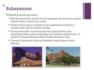 +
    Subsystems
       Health & social services:
           Both Stormont-Vail and St. Francis Hospitals are located in central
            Topeka. Had an adult care center.
           Cotton-O’neil clinic available to the neighborhood which is
            located right after the Sardou Bridge.
           During Interview: 12 participants that used primary care
            physicians. When asked regarding main hospital preferences, 14
            prefer St. Francis Hospital while 6 prefer Stormont-Vail .
           Chronic Conditions: Arthritis, Diabetes, Lung Disease, Heart
            Disease.
 